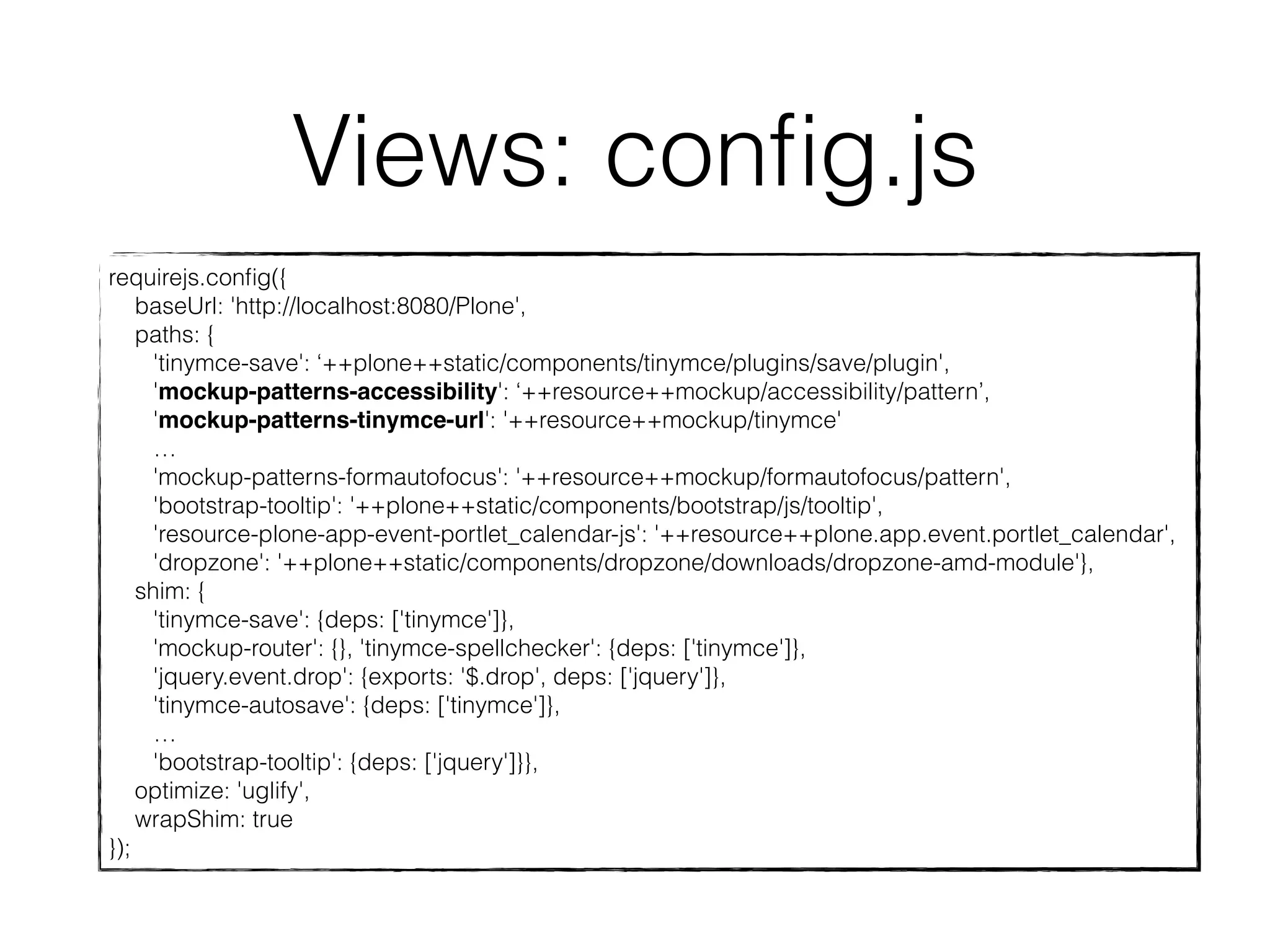 Views: config.js 
requirejs.config({ 
baseUrl: 'http://localhost:8080/Plone', 
paths: { 
'tinymce-save': ‘++plone++static/components/tinymce/plugins/save/plugin', 
'mockup-patterns-accessibility': ‘++resource++mockup/accessibility/pattern’, 
'mockup-patterns-tinymce-url': '++resource++mockup/tinymce' 
… 
'mockup-patterns-formautofocus': '++resource++mockup/formautofocus/pattern', 
'bootstrap-tooltip': '++plone++static/components/bootstrap/js/tooltip', 
'resource-plone-app-event-portlet_calendar-js': '++resource++plone.app.event.portlet_calendar', 
'dropzone': '++plone++static/components/dropzone/downloads/dropzone-amd-module'}, 
shim: { 
'tinymce-save': {deps: ['tinymce']}, 
'mockup-router': {}, 'tinymce-spellchecker': {deps: ['tinymce']}, 
'jquery.event.drop': {exports: '$.drop', deps: ['jquery']}, 
'tinymce-autosave': {deps: ['tinymce']}, 
… 
'bootstrap-tooltip': {deps: ['jquery']}}, 
optimize: 'uglify', 
wrapShim: true 
}); 
 