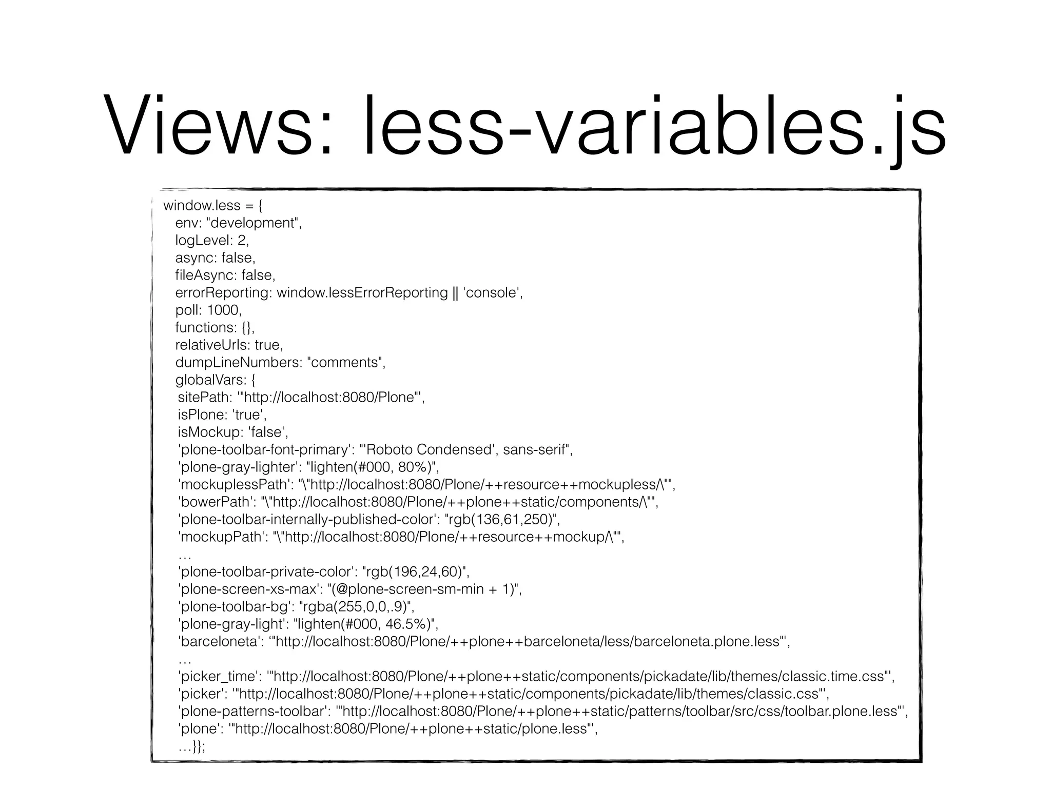 Views: less-variables.js 
window.less = { 
env: "development", 
logLevel: 2, 
async: false, 
fileAsync: false, 
errorReporting: window.lessErrorReporting || 'console', 
poll: 1000, 
functions: {}, 
relativeUrls: true, 
dumpLineNumbers: "comments", 
globalVars: { 
sitePath: '"http://localhost:8080/Plone"', 
isPlone: 'true', 
isMockup: 'false', 
'plone-toolbar-font-primary': "'Roboto Condensed', sans-serif", 
'plone-gray-lighter': "lighten(#000, 80%)", 
'mockuplessPath': ""http://localhost:8080/Plone/++resource++mockupless/"", 
'bowerPath': ""http://localhost:8080/Plone/++plone++static/components/"", 
'plone-toolbar-internally-published-color': "rgb(136,61,250)", 
'mockupPath': ""http://localhost:8080/Plone/++resource++mockup/"", 
… 
'plone-toolbar-private-color': "rgb(196,24,60)", 
'plone-screen-xs-max': "(@plone-screen-sm-min + 1)", 
'plone-toolbar-bg': "rgba(255,0,0,.9)", 
'plone-gray-light': "lighten(#000, 46.5%)", 
'barceloneta': ‘"http://localhost:8080/Plone/++plone++barceloneta/less/barceloneta.plone.less"', 
… 
'picker_time': '"http://localhost:8080/Plone/++plone++static/components/pickadate/lib/themes/classic.time.css"', 
'picker': '"http://localhost:8080/Plone/++plone++static/components/pickadate/lib/themes/classic.css"', 
'plone-patterns-toolbar': '"http://localhost:8080/Plone/++plone++static/patterns/toolbar/src/css/toolbar.plone.less"', 
'plone': '"http://localhost:8080/Plone/++plone++static/plone.less"', 
…}}; 
 