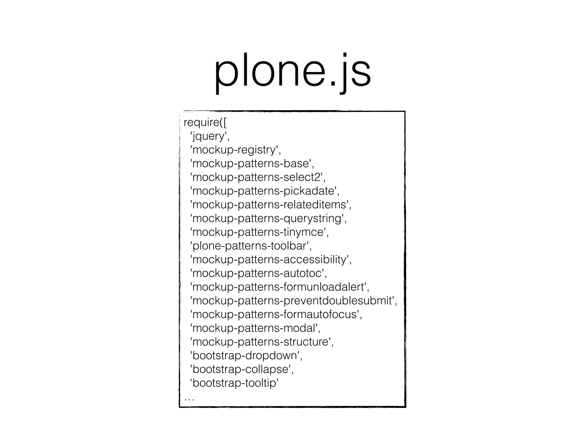 plone.js 
require([ 
'jquery', 
'mockup-registry', 
'mockup-patterns-base', 
'mockup-patterns-select2', 
'mockup-patterns-pickadate', 
'mockup-patterns-relateditems', 
'mockup-patterns-querystring', 
'mockup-patterns-tinymce', 
'plone-patterns-toolbar', 
'mockup-patterns-accessibility', 
'mockup-patterns-autotoc', 
'mockup-patterns-formunloadalert', 
'mockup-patterns-preventdoublesubmit', 
'mockup-patterns-formautofocus', 
'mockup-patterns-modal', 
'mockup-patterns-structure', 
'bootstrap-dropdown', 
'bootstrap-collapse', 
‘bootstrap-tooltip' 
… 
 