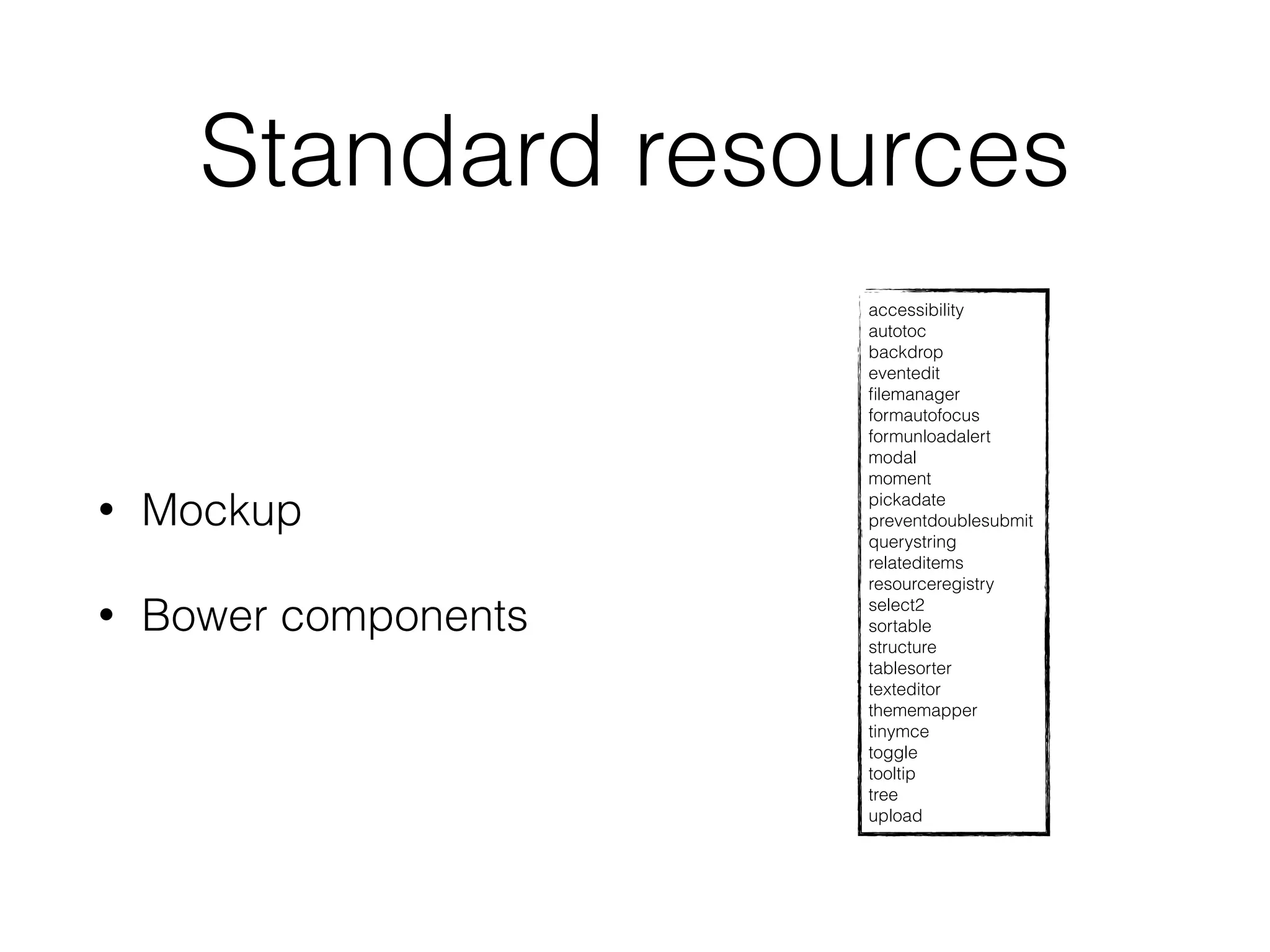 Standard resources 
• Mockup 
• Bower components 
accessibility 
autotoc 
backdrop 
eventedit 
filemanager 
formautofocus 
formunloadalert 
modal 
moment 
pickadate 
preventdoublesubmit 
querystring 
relateditems 
resourceregistry 
select2 
sortable 
structure 
tablesorter 
texteditor 
thememapper 
tinymce 
toggle 
tooltip 
tree 
upload 
 