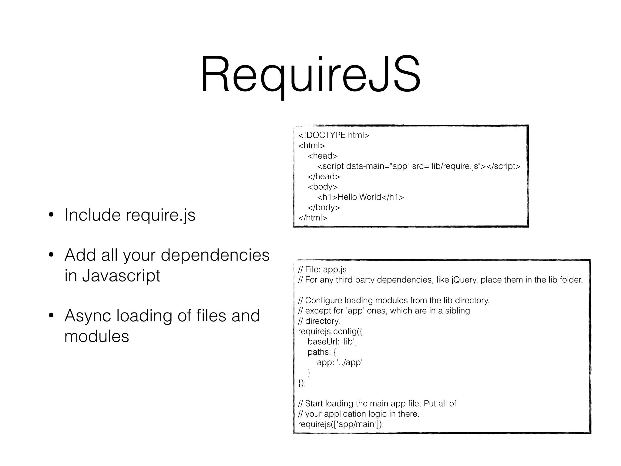 RequireJS 
<!DOCTYPE html> 
<html> 
<head> 
<script data-main="app" src="lib/require.js"></script> 
</head> 
<body> 
<h1>Hello World</h1> 
</body> 
• Include require.js </html> 
// File: app.js 
// For any third party dependencies, like jQuery, place them in the lib folder. 
// Configure loading modules from the lib directory, 
// except for 'app' ones, which are in a sibling 
// directory. 
requirejs.config({ 
baseUrl: 'lib', 
paths: { 
app: '../app' 
} 
}); 
// Start loading the main app file. Put all of 
// your application logic in there. 
requirejs(['app/main']); 
• Add all your dependencies 
in Javascript 
• Async loading of files and 
modules 
 