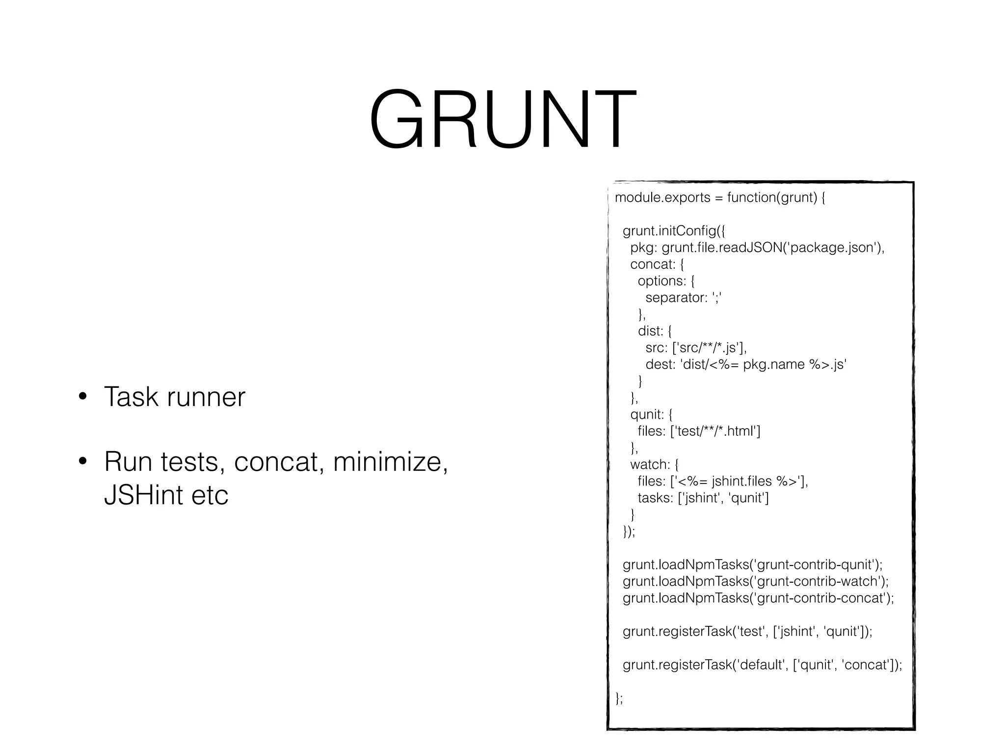 GRUNT 
module.exports = function(grunt) { 
grunt.initConfig({ 
pkg: grunt.file.readJSON('package.json'), 
concat: { 
options: { 
separator: ';' 
}, 
dist: { 
src: ['src/**/*.js'], 
dest: 'dist/<%= pkg.name %>.js' 
} 
}, 
qunit: { 
files: ['test/**/*.html'] 
}, 
watch: { 
files: ['<%= jshint.files %>'], 
tasks: ['jshint', 'qunit'] 
} 
}); 
grunt.loadNpmTasks('grunt-contrib-qunit'); 
grunt.loadNpmTasks('grunt-contrib-watch'); 
grunt.loadNpmTasks('grunt-contrib-concat'); 
grunt.registerTask('test', ['jshint', 'qunit']); 
grunt.registerTask('default', ['qunit', 'concat']); 
}; 
• Task runner 
• Run tests, concat, minimize, 
JSHint etc 
 