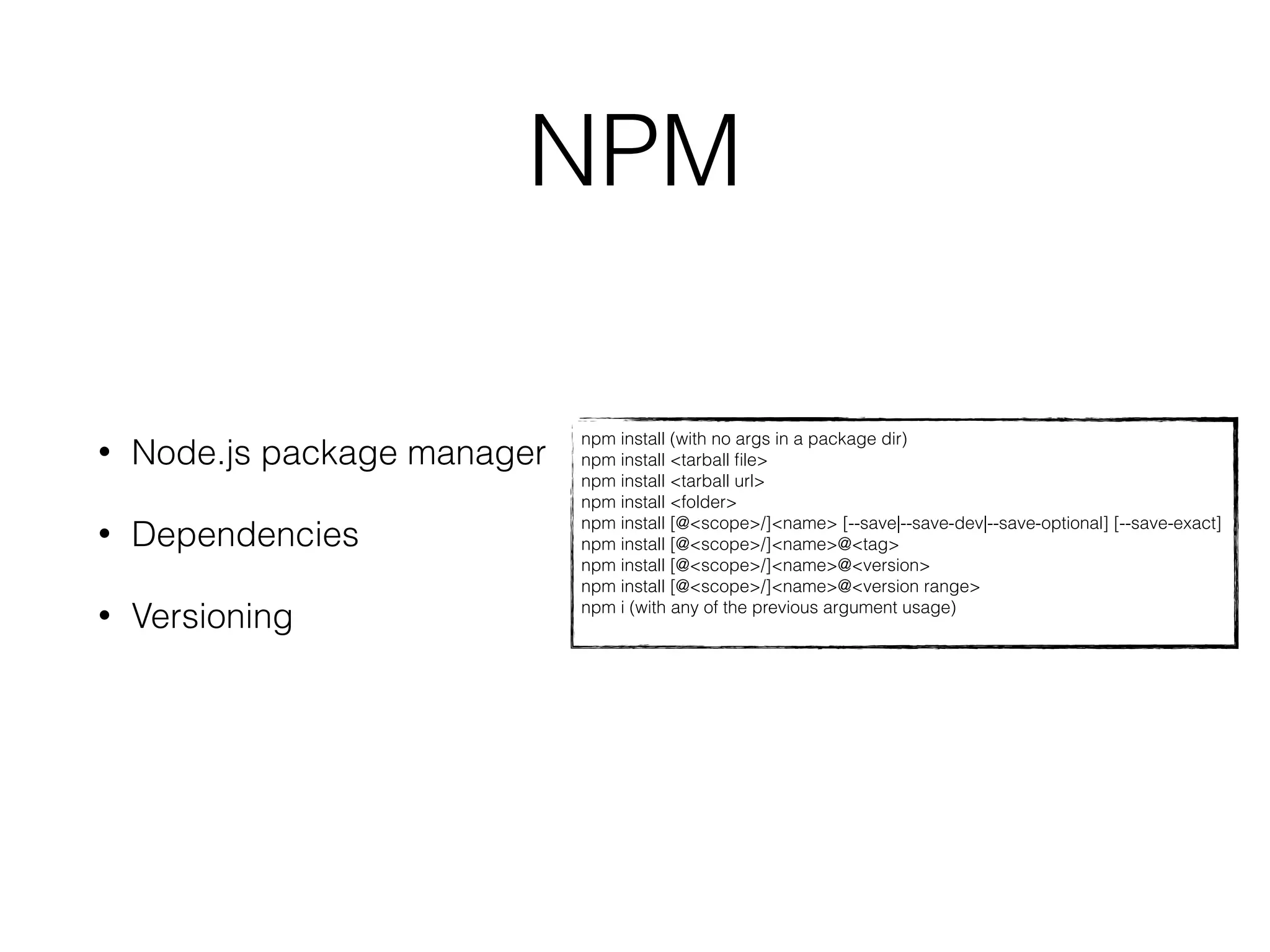 NPM 
npm install (with no args in a package dir) 
npm install <tarball file> 
npm install <tarball url> 
npm install <folder> 
npm install [@<scope>/]<name> [--save|--save-dev|--save-optional] [--save-exact] 
npm install [@<scope>/]<name>@<tag> 
npm install [@<scope>/]<name>@<version> 
npm install [@<scope>/]<name>@<version range> 
npm i (with any of the previous argument usage) 
• Node.js package manager 
• Dependencies 
• Versioning 
 
