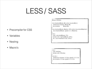 LESS / SASS 
@base: #f938ab; 
! 
.box-shadow(@style, @c) when (iscolor(@c)) { 
-webkit-box-shadow: @style @c; 
box-shadow: @style @c; 
} 
.box-shadow(@style, @alpha: 50%) when (isnumber(@alpha)) { 
.box-shadow(@style, rgba(0, 0, 0, @alpha)); 
} 
.box { 
color: saturate(@base, 5%); 
border-color: lighten(@base, 30%); 
div { .box-shadow(0 0 5px, 30%) } 
} 
.box { 
color: #fe33ac; 
border-color: #fdcdea; 
} 
.box div { 
-webkit-box-shadow: 0 0 5px rgba(0, 0, 0, 0.3); 
box-shadow: 0 0 5px rgba(0, 0, 0, 0.3); 
} 
• Precompiler for CSS 
• Variables 
• Nesting 
• Macro's 
 