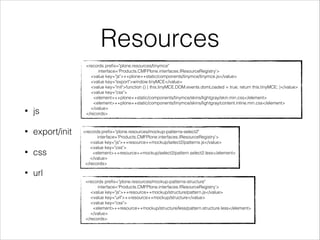 Resources 
• js 
• export/init 
• css 
• url 
<records prefix="plone.resources/tinymce" 
interface='Products.CMFPlone.interfaces.IResourceRegistry'> 
<value key="js">++plone++static/components/tinymce/tinymce.js</value> 
<value key="export">window.tinyMCE</value> 
<value key="init">function () { this.tinyMCE.DOM.events.domLoaded = true; return this.tinyMCE; }</value> 
<value key="css"> 
<element>++plone++static/components/tinymce/skins/lightgray/skin.min.css</element> 
<element>++plone++static/components/tinymce/skins/lightgray/content.inline.min.css</element> 
</value> 
</records> 
<records prefix="plone.resources/mockup-patterns-select2" 
interface='Products.CMFPlone.interfaces.IResourceRegistry'> 
<value key="js">++resource++mockup/select2/patterns.js</value> 
<value key="css"> 
<element>++resource++mockup/select2/pattern.select2.less</element> 
</value> 
</records> 
<records prefix="plone.resources/mockup-patterns-structure" 
interface='Products.CMFPlone.interfaces.IResourceRegistry'> 
<value key="js">++resource++mockup/structure/pattern.js</value> 
<value key="url">++resource++mockup/structure</value> 
<value key="css"> 
<element>++resource++mockup/structure/less/pattern.structure.less</element> 
</value> 
</records> 
 