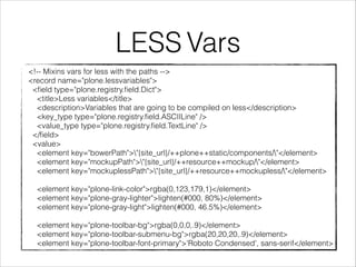 LESS Vars 
<!-- Mixins vars for less with the paths --> 
<record name="plone.lessvariables"> 
<field type="plone.registry.field.Dict"> 
<title>Less variables</title> 
<description>Variables that are going to be compiled on less</description> 
<key_type type="plone.registry.field.ASCIILine" /> 
<value_type type="plone.registry.field.TextLine" /> 
</field> 
<value> 
<element key="bowerPath">"{site_url}/++plone++static/components/"</element> 
<element key="mockupPath">"{site_url}/++resource++mockup/"</element> 
<element key="mockuplessPath">"{site_url}/++resource++mockupless/"</element> 
! 
<element key="plone-link-color">rgba(0,123,179,1)</element> 
<element key="plone-gray-lighter">lighten(#000, 80%)</element> 
<element key="plone-gray-light">lighten(#000, 46.5%)</element> 
! 
<element key="plone-toolbar-bg">rgba(0,0,0,.9)</element> 
<element key="plone-toolbar-submenu-bg">rgba(20,20,20,.9)</element> 
<element key="plone-toolbar-font-primary">'Roboto Condensed', sans-serif</element> 
 