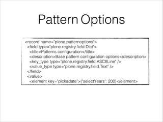 Pattern Options 
<record name="plone.patternoptions"> 
<field type="plone.registry.field.Dict"> 
<title>Patterns configuration</title> 
<description>Base pattern configuration options</description> 
<key_type type="plone.registry.field.ASCIILine" /> 
<value_type type="plone.registry.field.Text" /> 
</field> 
<value> 
<element key="pickadate">{"selectYears": 200}</element> 
 