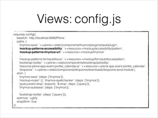 Views: config.js 
requirejs.config({ 
baseUrl: 'http://localhost:8080/Plone', 
paths: { 
'tinymce-save': ‘++plone++static/components/tinymce/plugins/save/plugin', 
'mockup-patterns-accessibility': ‘++resource++mockup/accessibility/pattern’, 
'mockup-patterns-tinymce-url': '++resource++mockup/tinymce' 
… 
'mockup-patterns-formautofocus': '++resource++mockup/formautofocus/pattern', 
'bootstrap-tooltip': '++plone++static/components/bootstrap/js/tooltip', 
'resource-plone-app-event-portlet_calendar-js': '++resource++plone.app.event.portlet_calendar', 
'dropzone': '++plone++static/components/dropzone/downloads/dropzone-amd-module'}, 
shim: { 
'tinymce-save': {deps: ['tinymce']}, 
'mockup-router': {}, 'tinymce-spellchecker': {deps: ['tinymce']}, 
'jquery.event.drop': {exports: '$.drop', deps: ['jquery']}, 
'tinymce-autosave': {deps: ['tinymce']}, 
… 
'bootstrap-tooltip': {deps: ['jquery']}}, 
optimize: 'uglify', 
wrapShim: true 
}); 
 