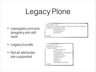 Legacy Plone 
• cssregistry.xml and 
jsregistry.xml still 
work 
• Legacy bundle 
• Not all attributes 
are supported 
<?xml version="1.0"?> 
<object name="portal_javascripts" meta_type="JavaScripts Registry"> 
<javascript compression="safe" 
authenticated="True" 
id="hello-world.js" 
insert-after="*" 
/> 
</object> 
<?xml version="1.0"?> 
<object name="portal_css"> 
<stylesheet title="" 
id="hello-world.css" 
media="screen" 
rel="stylesheet" rendering="link" 
cacheable="True" 
compression="safe" 
cookable="True" 
enabled="1" 
expression="" 
insert-before="print.css" /> 
</object> 
 