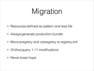 Migration 
• Resources defined as pattern and less file 
• Always generate production bundle 
• Move jsregistry and cssregistry to registry.xml 
• On/live jquery 1.11 modifications 
• Never loose hope 
 