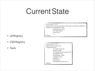 Current State 
<?xml version="1.0"?> 
<object name="portal_javascripts" meta_type="JavaScripts Registry"> 
<javascript compression="safe" 
authenticated="True" 
id="hello-world.js" 
insert-after="*" 
/> 
</object> 
<?xml version="1.0"?> 
<object name="portal_css"> 
<stylesheet title="" 
id="hello-world.css" 
media="screen" 
rel="stylesheet" rendering="link" 
cacheable="True" 
compression="safe" 
cookable="True" 
enabled="1" 
expression="" 
insert-before="print.css" /> 
</object> 
• JS Registry 
• CSS Registry 
• Tools 
 