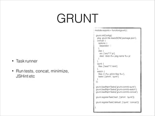 GRUNT 
module.exports = function(grunt) { 
! 
grunt.initConfig({ 
pkg: grunt.file.readJSON('package.json'), 
concat: { 
options: { 
separator: ';' 
}, 
dist: { 
src: ['src/**/*.js'], 
dest: 'dist/<%= pkg.name %>.js' 
} 
}, 
qunit: { 
files: ['test/**/*.html'] 
}, 
watch: { 
files: ['<%= jshint.files %>'], 
tasks: ['jshint', 'qunit'] 
} 
}); 
! 
grunt.loadNpmTasks('grunt-contrib-qunit'); 
grunt.loadNpmTasks('grunt-contrib-watch'); 
grunt.loadNpmTasks('grunt-contrib-concat'); 
! 
grunt.registerTask('test', ['jshint', 'qunit']); 
! 
grunt.registerTask('default', ['qunit', 'concat']); 
! 
}; 
• Task runner 
• Run tests, concat, minimize, 
JSHint etc 
 