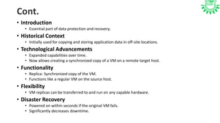 Cont.
• Introduction
• Essential part of data protection and recovery.
• Historical Context
• Initially used for copying and storing application data in off-site locations.
• Technological Advancements
• Expanded capabilities over time.
• Now allows creating a synchronized copy of a VM on a remote target host.
• Functionality
• Replica: Synchronized copy of the VM.
• Functions like a regular VM on the source host.
• Flexibility
• VM replicas can be transferred to and run on any capable hardware.
• Disaster Recovery
• Powered on within seconds if the original VM fails.
• Significantly decreases downtime.
 