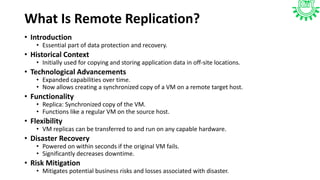 What Is Remote Replication?
• Introduction
• Essential part of data protection and recovery.
• Historical Context
• Initially used for copying and storing application data in off-site locations.
• Technological Advancements
• Expanded capabilities over time.
• Now allows creating a synchronized copy of a VM on a remote target host.
• Functionality
• Replica: Synchronized copy of the VM.
• Functions like a regular VM on the source host.
• Flexibility
• VM replicas can be transferred to and run on any capable hardware.
• Disaster Recovery
• Powered on within seconds if the original VM fails.
• Significantly decreases downtime.
• Risk Mitigation
• Mitigates potential business risks and losses associated with disaster.
 