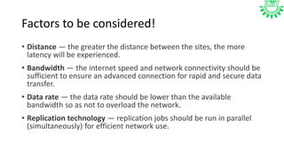 Factors to be considered!
• Distance — the greater the distance between the sites, the more
latency will be experienced.
• Bandwidth — the internet speed and network connectivity should be
sufficient to ensure an advanced connection for rapid and secure data
transfer.
• Data rate — the data rate should be lower than the available
bandwidth so as not to overload the network.
• Replication technology — replication jobs should be run in parallel
(simultaneously) for efficient network use.
 