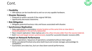 Cont.
• Flexibility
• VM replicas can be transferred to and run on any capable hardware.
• Disaster Recovery
• Powered on within seconds if the original VM fails.
• Significantly decreases downtime.
• Risk Mitigation
• Mitigates potential business risks and losses associated with disaster.
• Synchronous Replication
• Data replicated to a secondary remote location at the same time as new data is
created/updated in the primary datacenter.
• Near-instant replication: Data replicas are only a few minutes older than the source material.
• Both host and target remain synchronized, crucial for successful disaster recovery (DR).
• Impact on Network Performance
• Atomic operations: Sequence of operations completed without interruption.
• Write considered finished only when both local and remote storages acknowledge its
completion.
• Guarantees zero data loss, but can slow down overall performance.
 