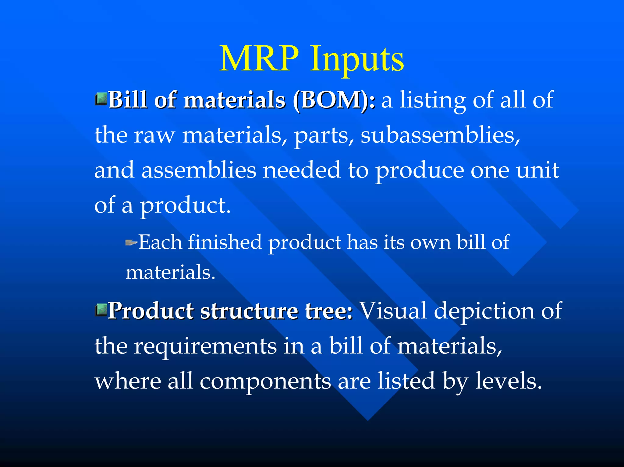 MRP Inputs
 Bill of materials (BOM): a listing of all of
the raw materials, parts, subassemblies,
and assemblies needed to produce one unit
of a product.
    Each finished product has its own bill of
   materials.
 Product structure tree: Visual depiction of
the requirements in a bill of materials,
where all components are listed by levels.
 