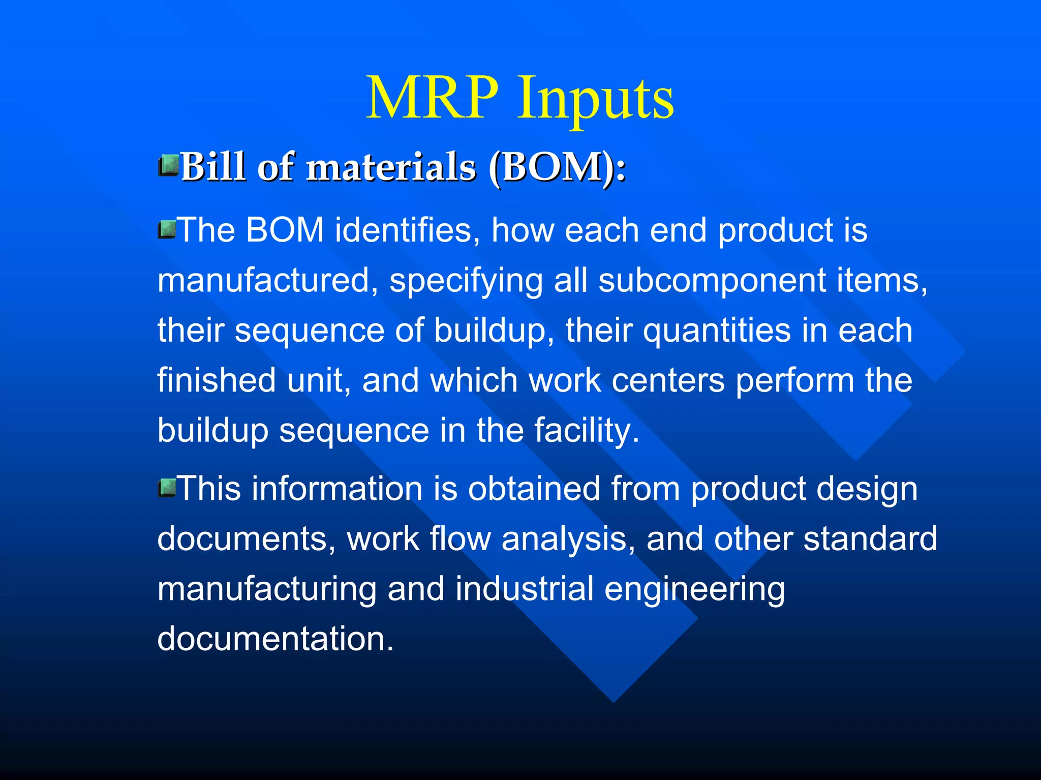MRP Inputs
 Bill of materials (BOM):
  The BOM identifies, how each end product is
manufactured, specifying all subcomponent items,
their sequence of buildup, their quantities in each
finished unit, and which work centers perform the
buildup sequence in the facility.
 This information is obtained from product design
documents, work flow analysis, and other standard
manufacturing and industrial engineering
documentation.
 