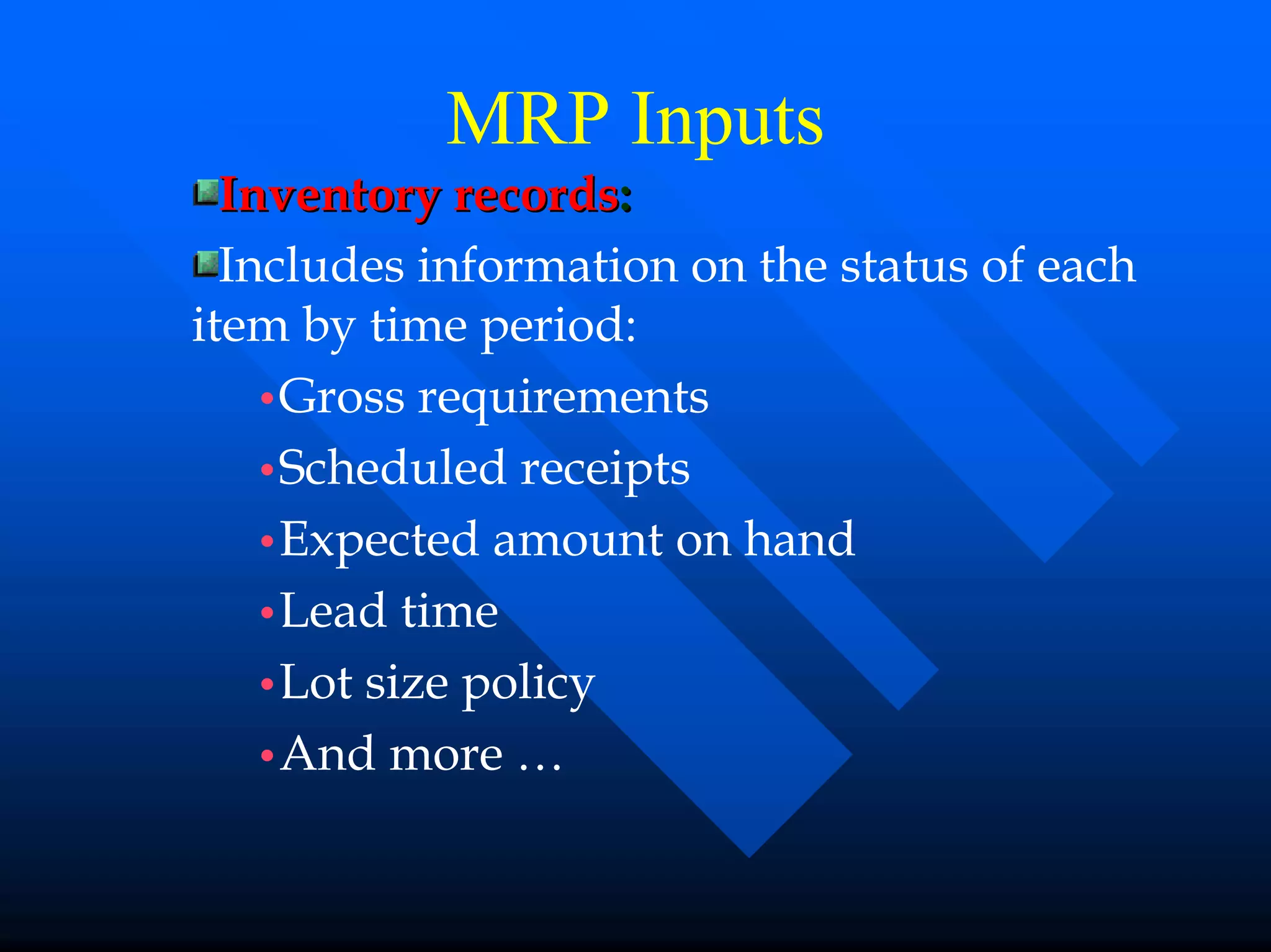 MRP Inputs
  Inventory records:
  Includes information on the status of each
item by time period:
    •Gross requirements
    •Scheduled receipts
    •Expected amount on hand
    •Lead time
    •Lot size policy
    •And more …
 