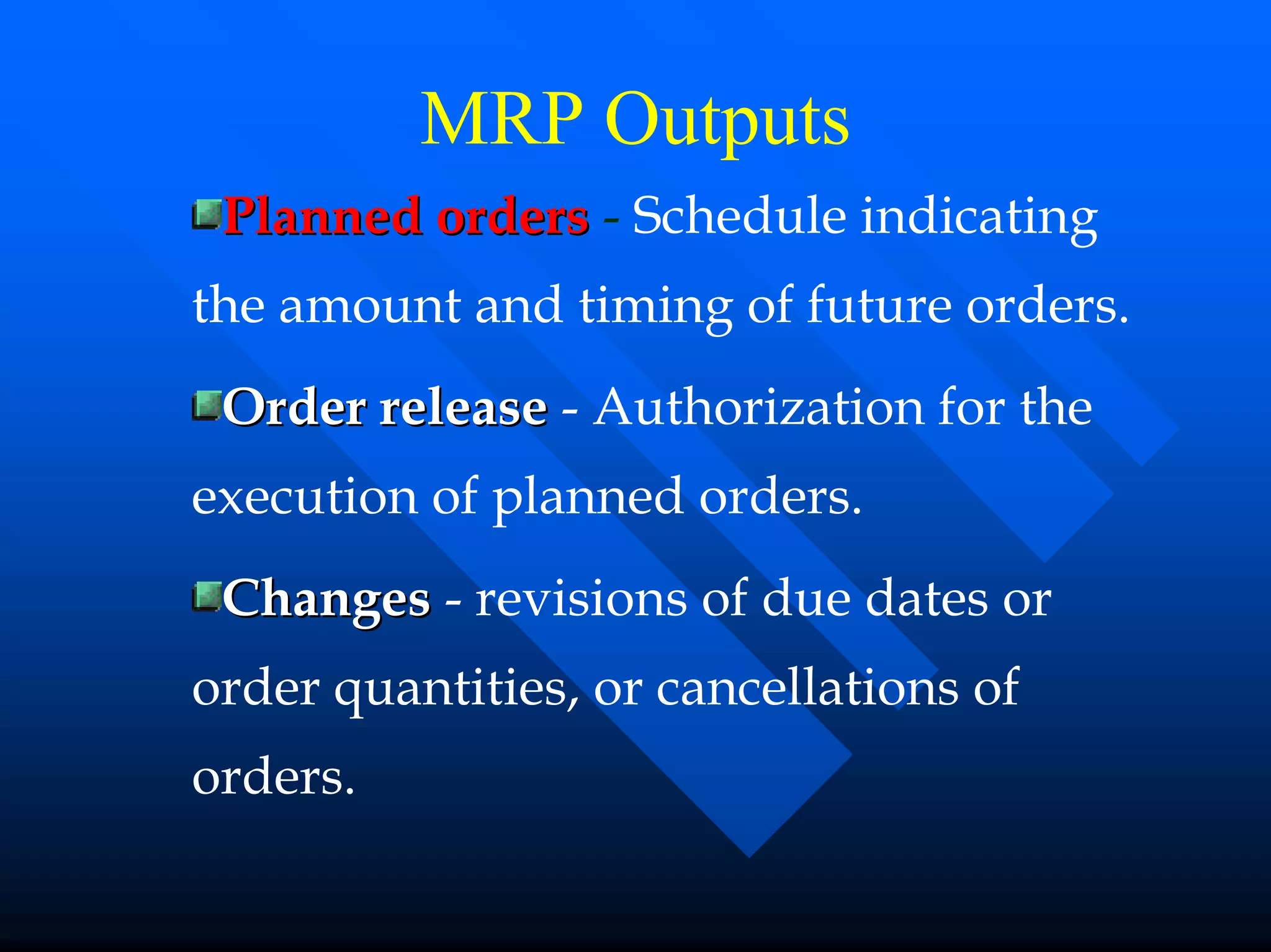 MRP Outputs
 Planned orders - Schedule indicating
the amount and timing of future orders.
 Order release - Authorization for the
execution of planned orders.
 Changes - revisions of due dates or
order quantities, or cancellations of
orders.
 