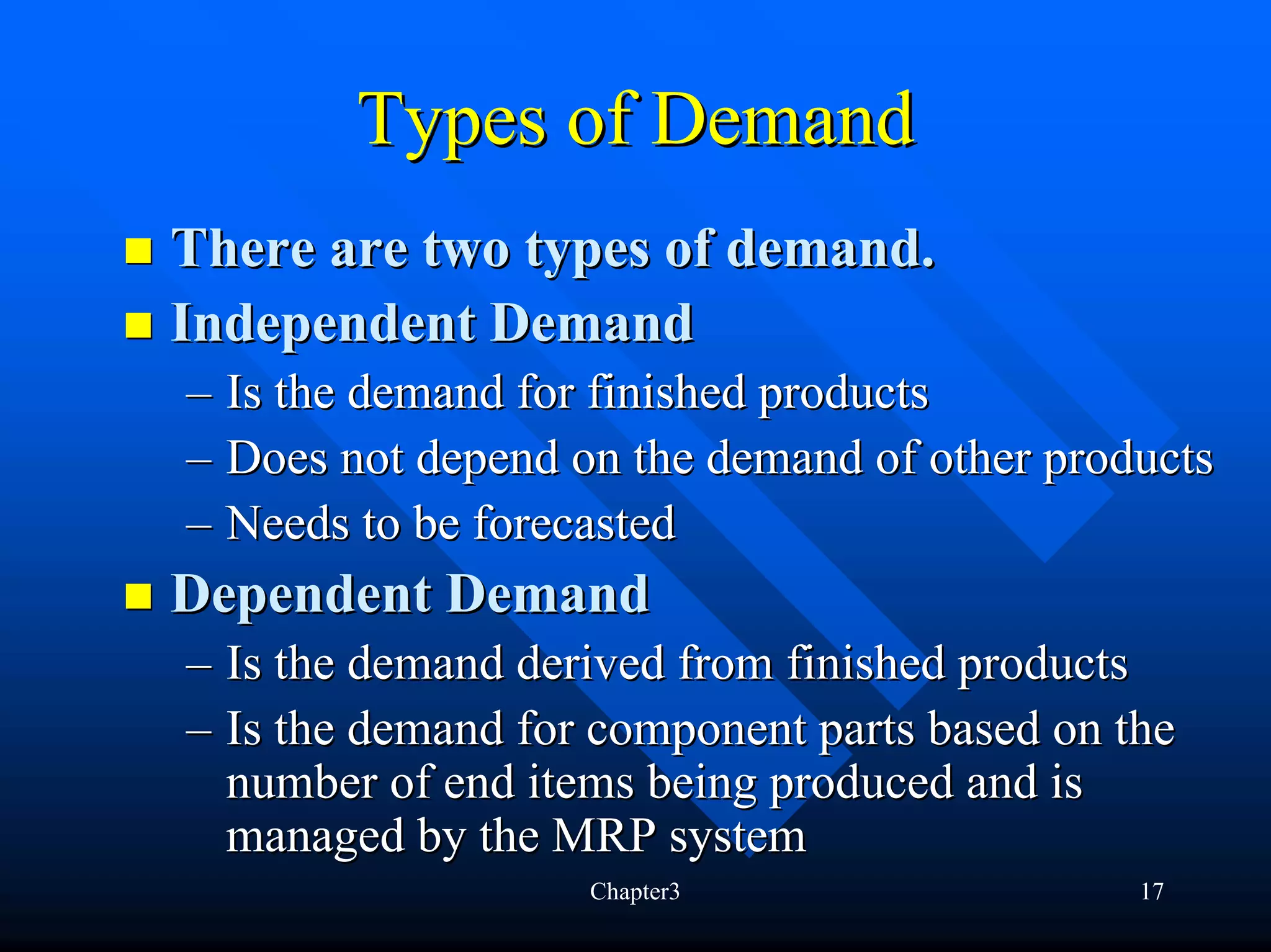 Types of Demand
There are two types of demand.
Independent Demand
– Is the demand for finished products
– Does not depend on the demand of other products
– Needs to be forecasted
Dependent Demand
– Is the demand derived from finished products
– Is the demand for component parts based on the
  number of end items being produced and is
  managed by the MRP system
                   Chapter3                   17
 