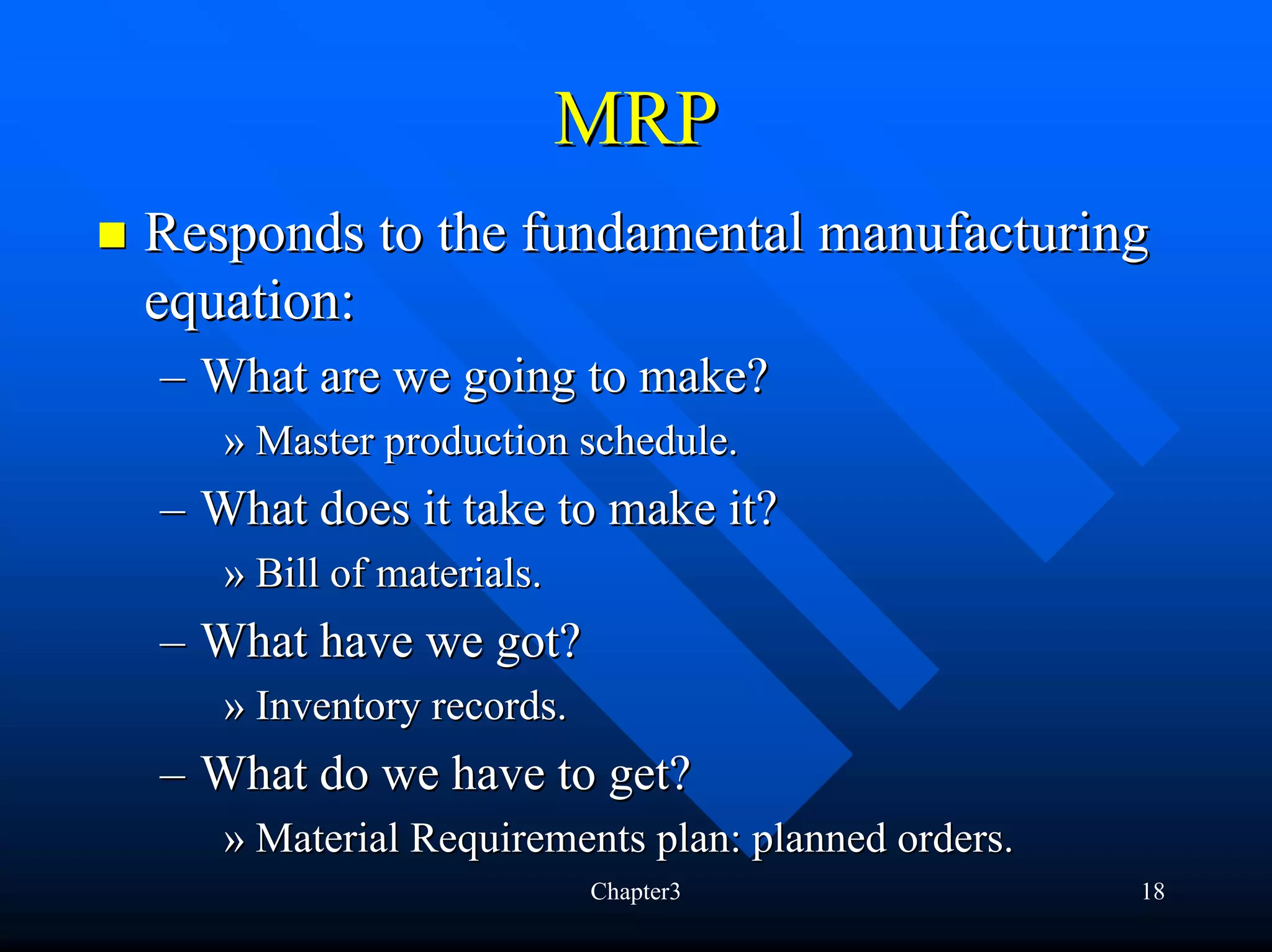 MRP
Responds to the fundamental manufacturing
equation:
– What are we going to make?
   » Master production schedule.
– What does it take to make it?
   » Bill of materials.
– What have we got?
   » Inventory records.
– What do we have to get?
   » Material Requirements plan: planned orders.
                          Chapter3                 18
 