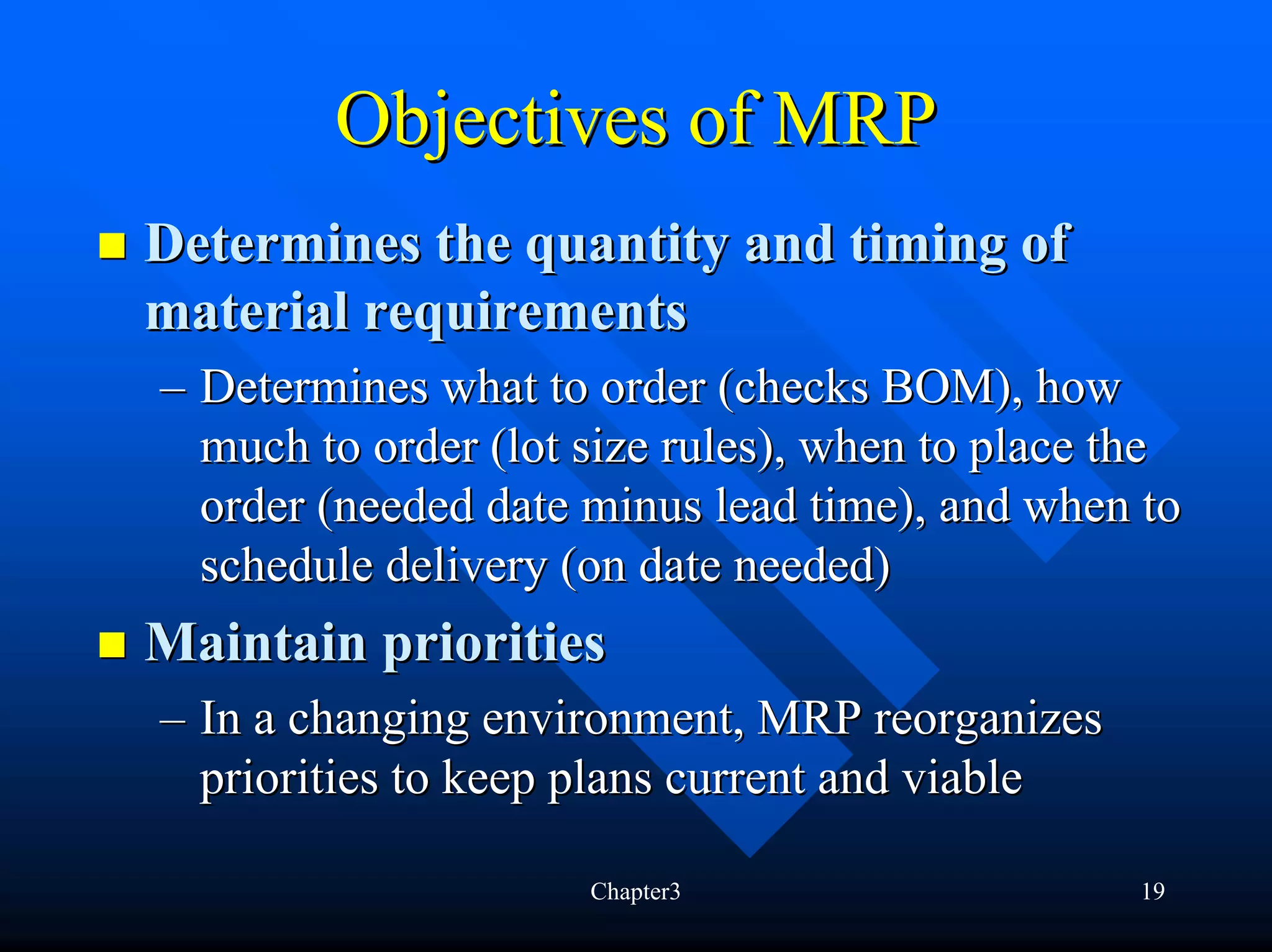 Objectives of MRP
Determines the quantity and timing of
material requirements
– Determines what to order (checks BOM), how
  much to order (lot size rules), when to place the
  order (needed date minus lead time), and when to
  schedule delivery (on date needed)
Maintain priorities
– In a changing environment, MRP reorganizes
  priorities to keep plans current and viable

                     Chapter3                   19
 