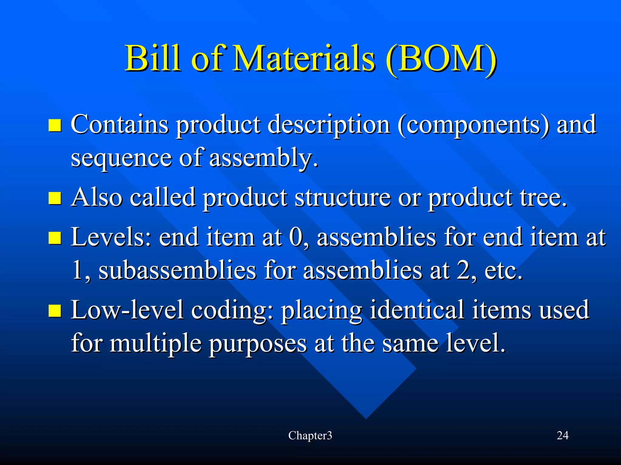 Bill of Materials (BOM)
Contains product description (components) and
sequence of assembly.
Also called product structure or product tree.
Levels: end item at 0, assemblies for end item at
1, subassemblies for assemblies at 2, etc.
Low-level coding: placing identical items used
for multiple purposes at the same level.


                   Chapter3                 24
 