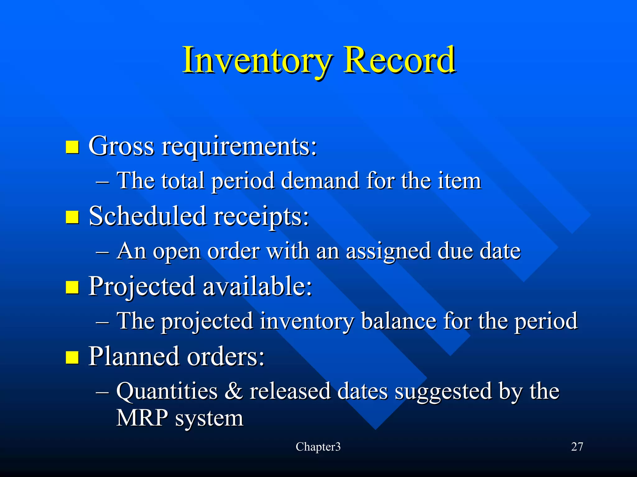 Inventory Record

Gross requirements:
– The total period demand for the item
Scheduled receipts:
– An open order with an assigned due date
Projected available:
– The projected inventory balance for the period
Planned orders:
– Quantities & released dates suggested by the
  MRP system
                   Chapter3                      27
 