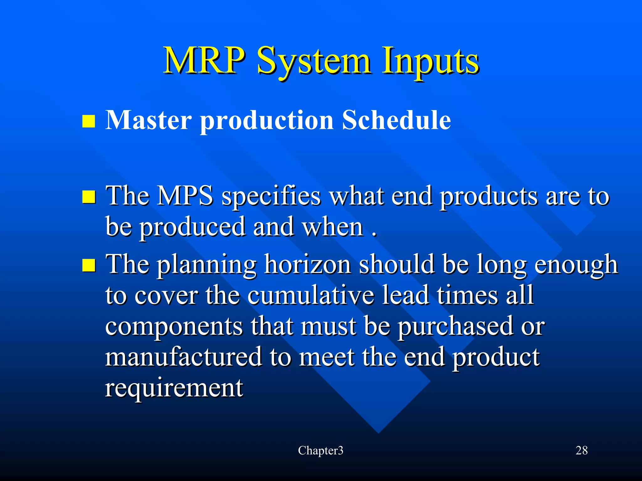 MRP System Inputs
Master production Schedule

The MPS specifies what end products are to
be produced and when .
The planning horizon should be long enough
to cover the cumulative lead times all
components that must be purchased or
manufactured to meet the end product
requirement

               Chapter3               28
 