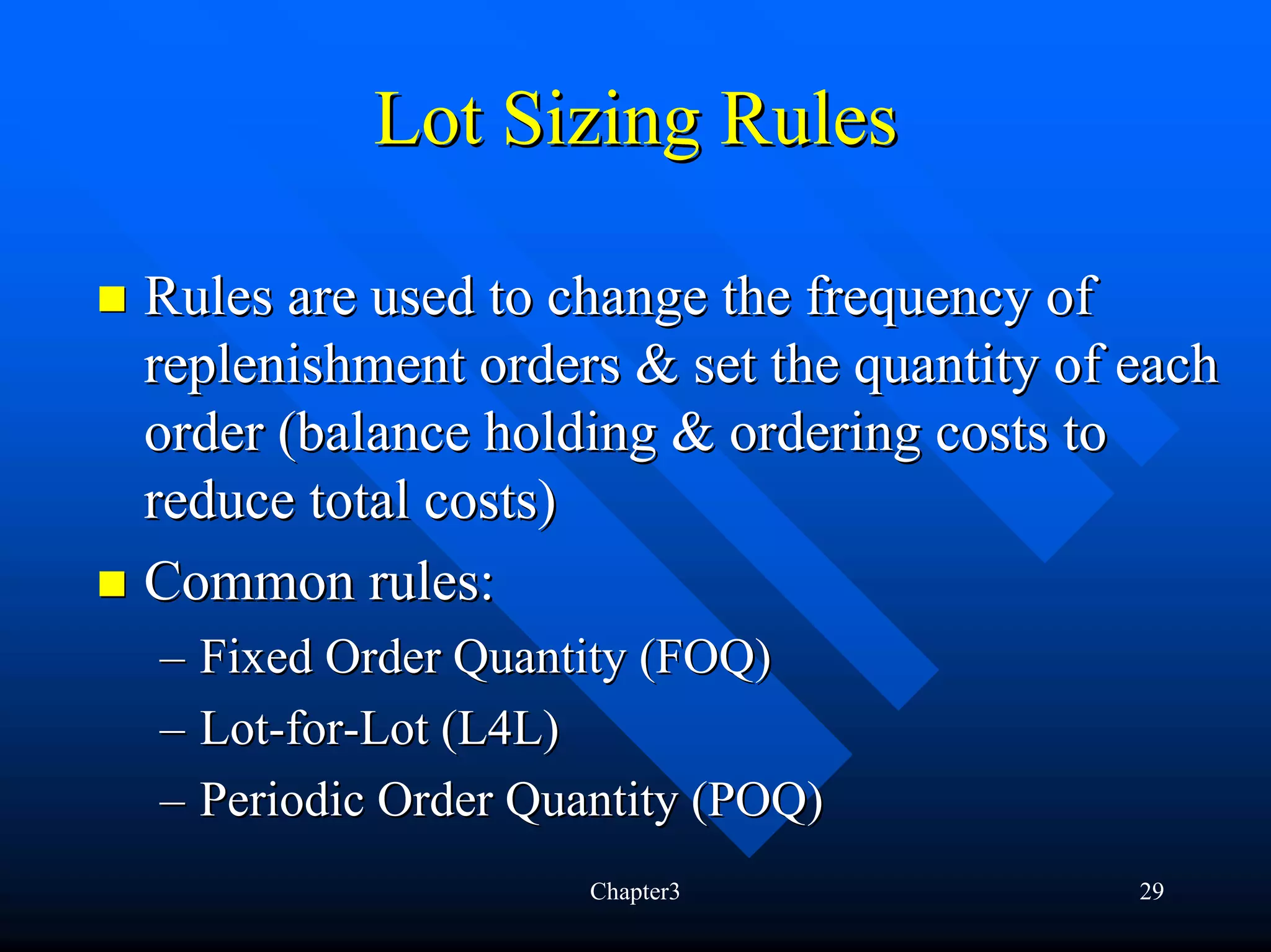 Lot Sizing Rules

Rules are used to change the frequency of
replenishment orders & set the quantity of each
order (balance holding & ordering costs to
reduce total costs)
Common rules:
– Fixed Order Quantity (FOQ)
– Lot-for-Lot (L4L)
– Periodic Order Quantity (POQ)
                    Chapter3               29
 