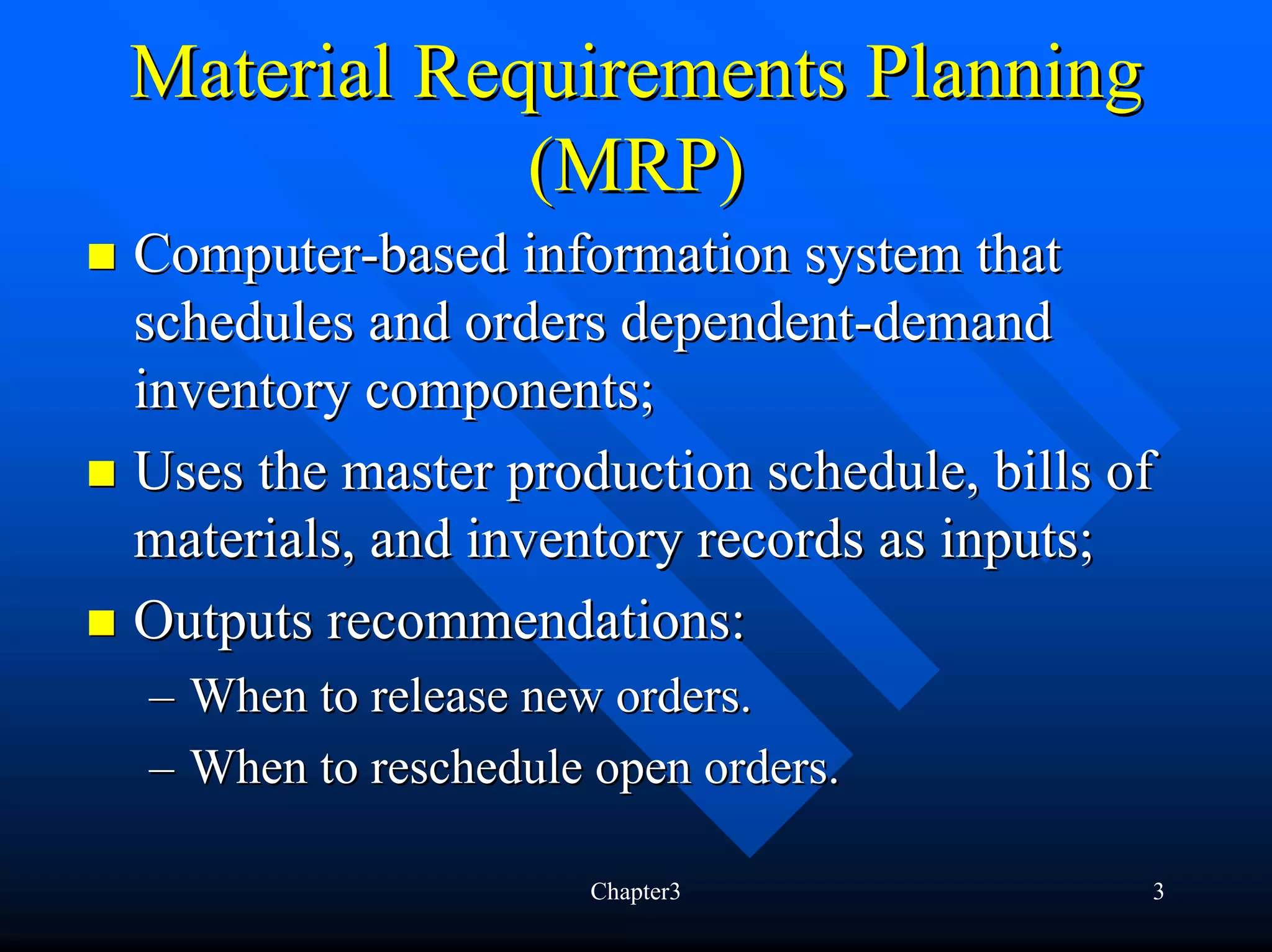 Material Requirements Planning
            (MRP)
Computer-based information system that
schedules and orders dependent-demand
inventory components;
Uses the master production schedule, bills of
materials, and inventory records as inputs;
Outputs recommendations:
– When to release new orders.
– When to reschedule open orders.

                     Chapter3               3
 