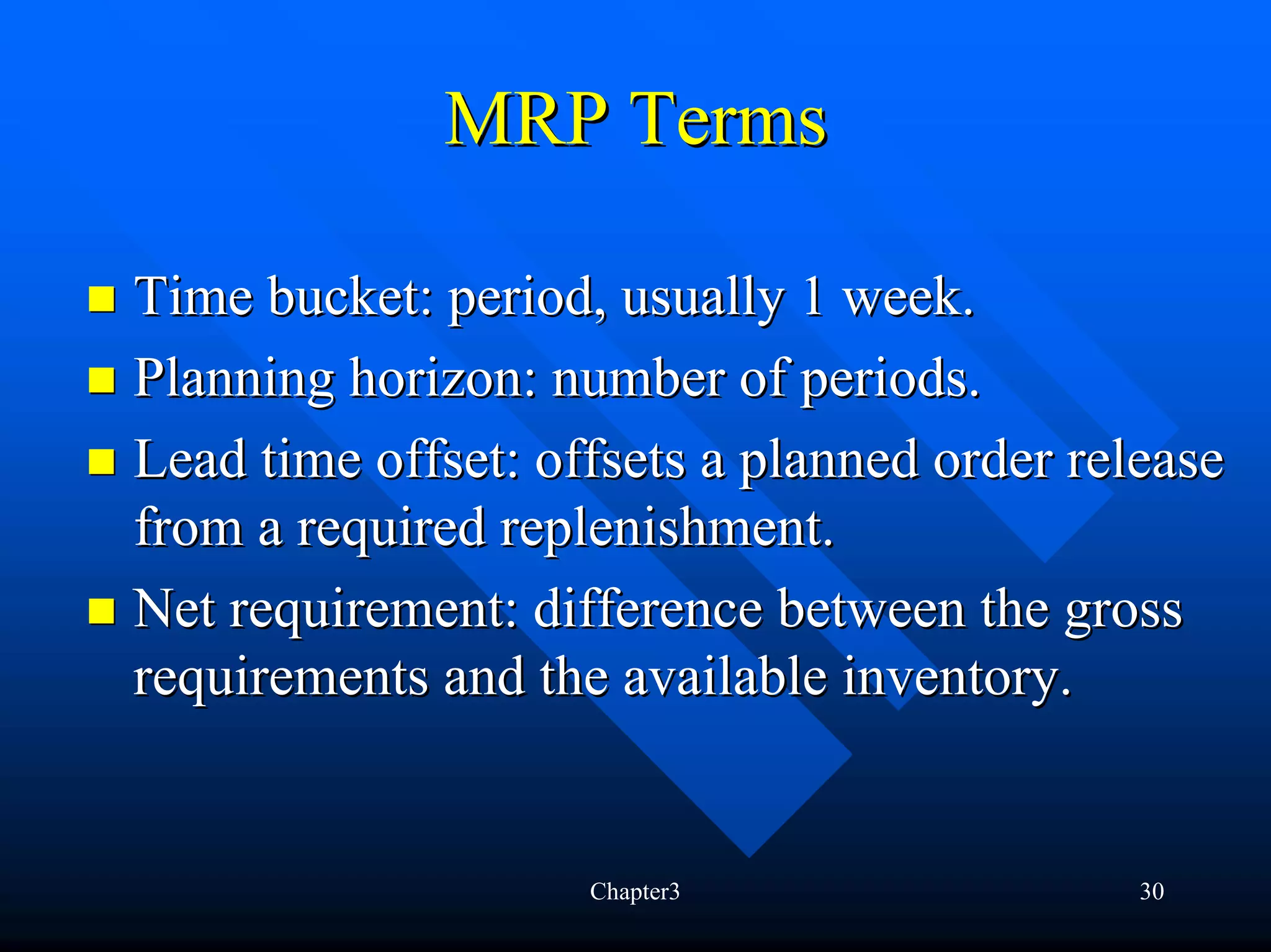 MRP Terms

Time bucket: period, usually 1 week.
Planning horizon: number of periods.
Lead time offset: offsets a planned order release
from a required replenishment.
Net requirement: difference between the gross
requirements and the available inventory.


                    Chapter3                 30
 