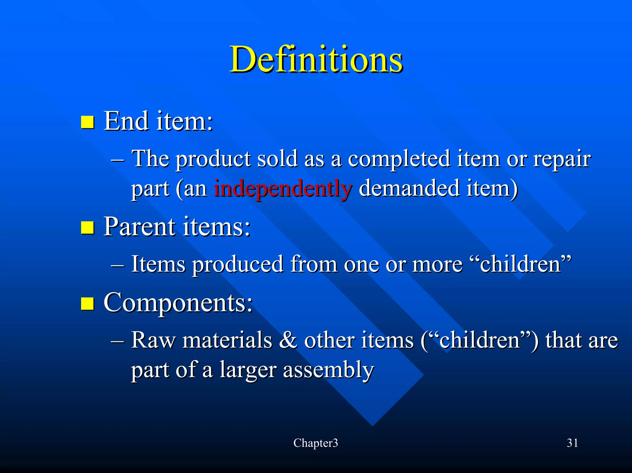 Definitions
End item:
– The product sold as a completed item or repair
  part (an independently demanded item)
Parent items:
– Items produced from one or more “children”
Components:
– Raw materials & other items (“children”) that are
  part of a larger assembly

                  Chapter3                   31
 