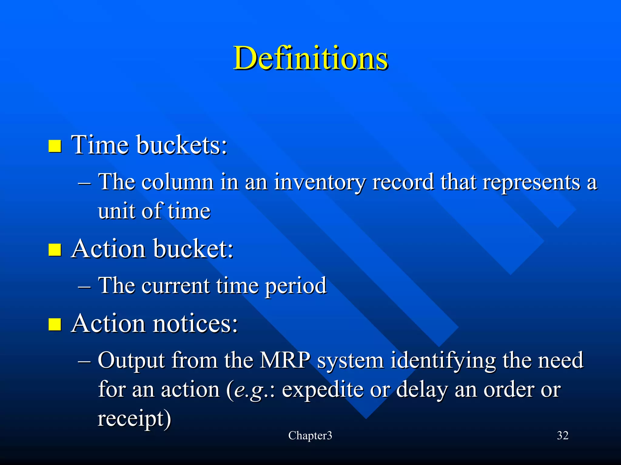 Definitions

Time buckets:
– The column in an inventory record that represents a
  unit of time
Action bucket:
– The current time period
Action notices:
– Output from the MRP system identifying the need
  for an action (e.g.: expedite or delay an order or
  receipt)
                     Chapter3                    32
 
