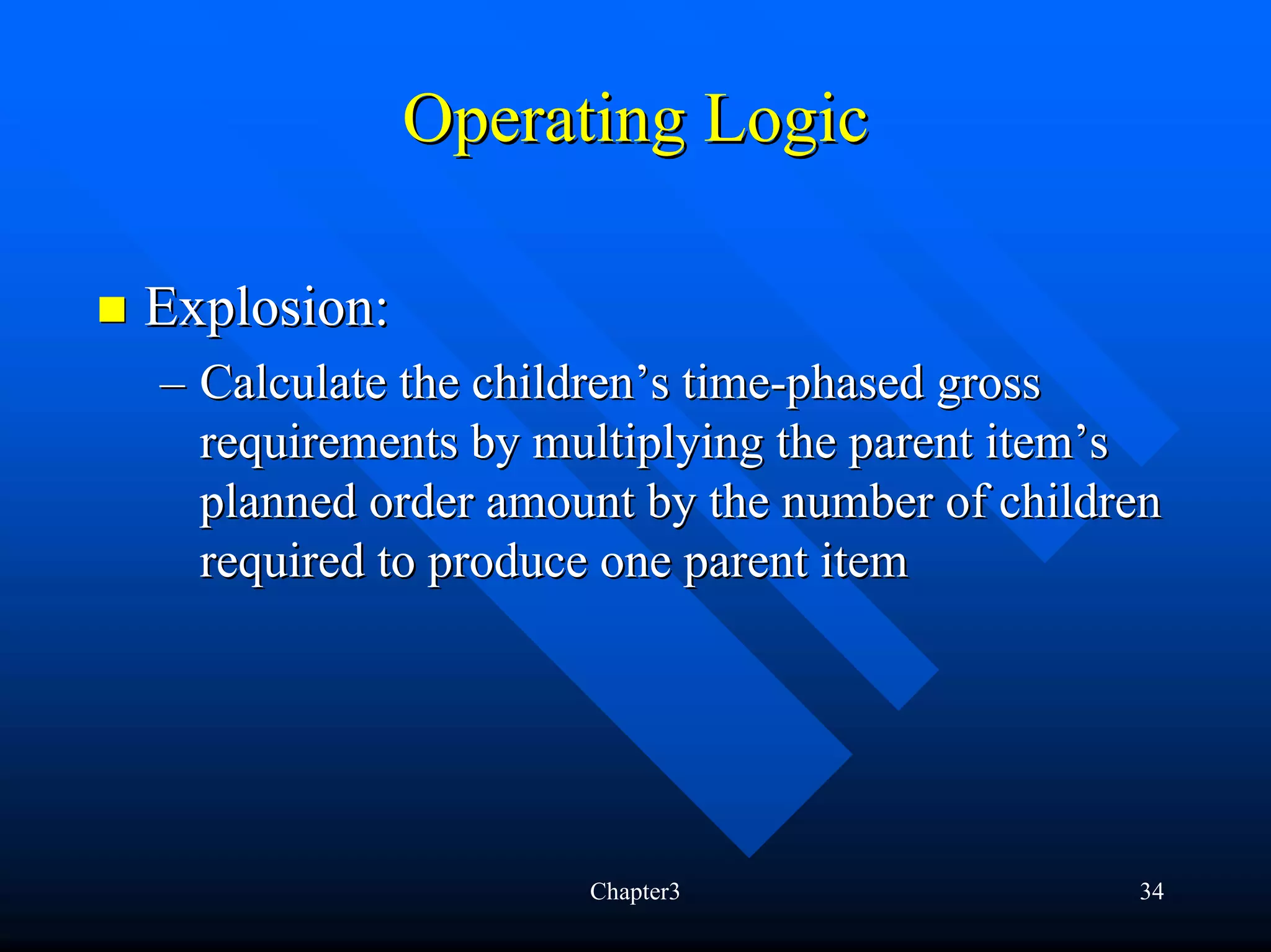 Operating Logic

Explosion:
– Calculate the children’s time-phased gross
  requirements by multiplying the parent item’s
  planned order amount by the number of children
  required to produce one parent item




                    Chapter3                  34
 
