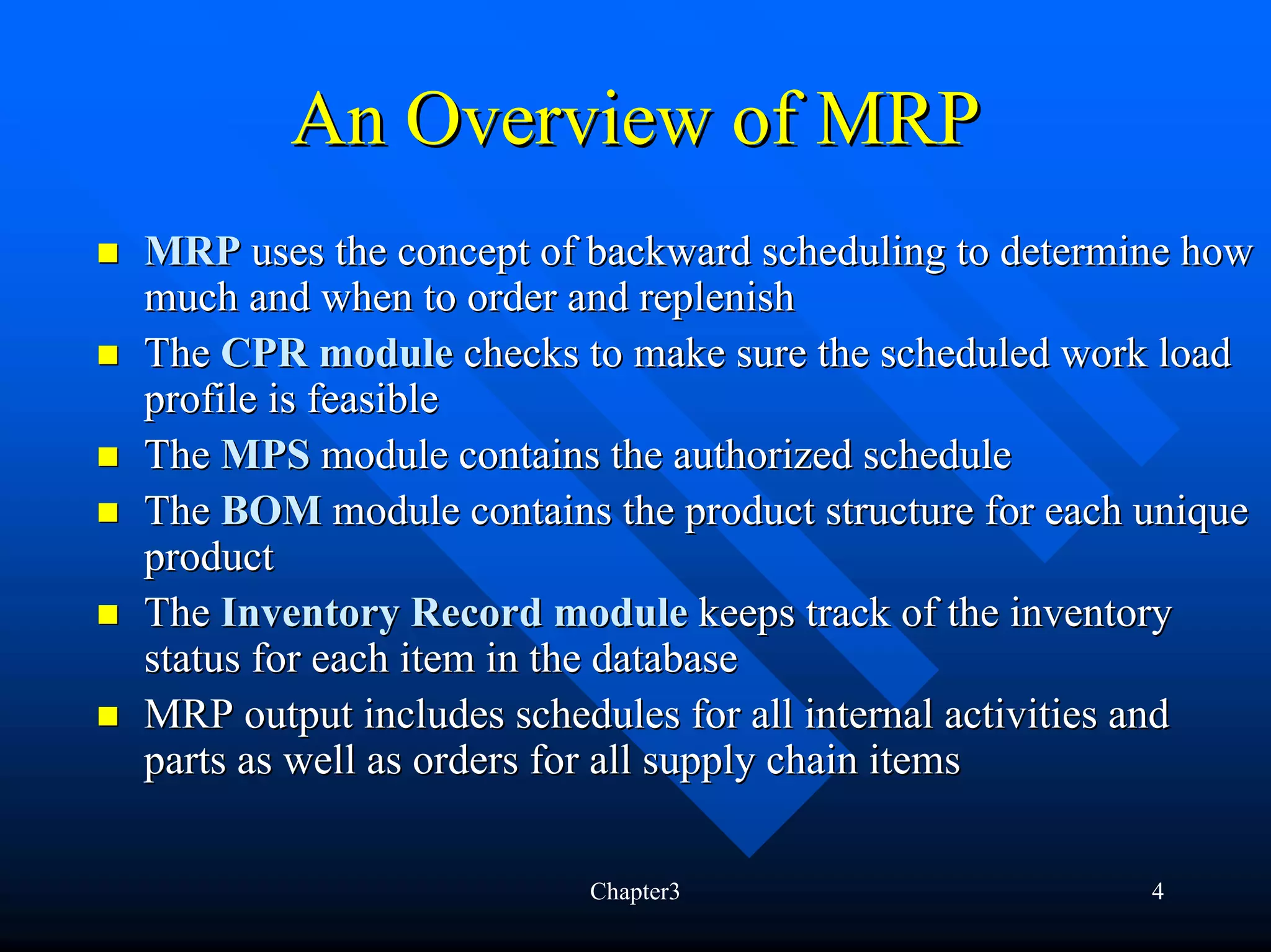 An Overview of MRP
MRP uses the concept of backward scheduling to determine how
much and when to order and replenish
The CPR module checks to make sure the scheduled work load
profile is feasible
The MPS module contains the authorized schedule
The BOM module contains the product structure for each unique
product
The Inventory Record module keeps track of the inventory
status for each item in the database
MRP output includes schedules for all internal activities and
parts as well as orders for all supply chain items

                        Chapter3                       4
 