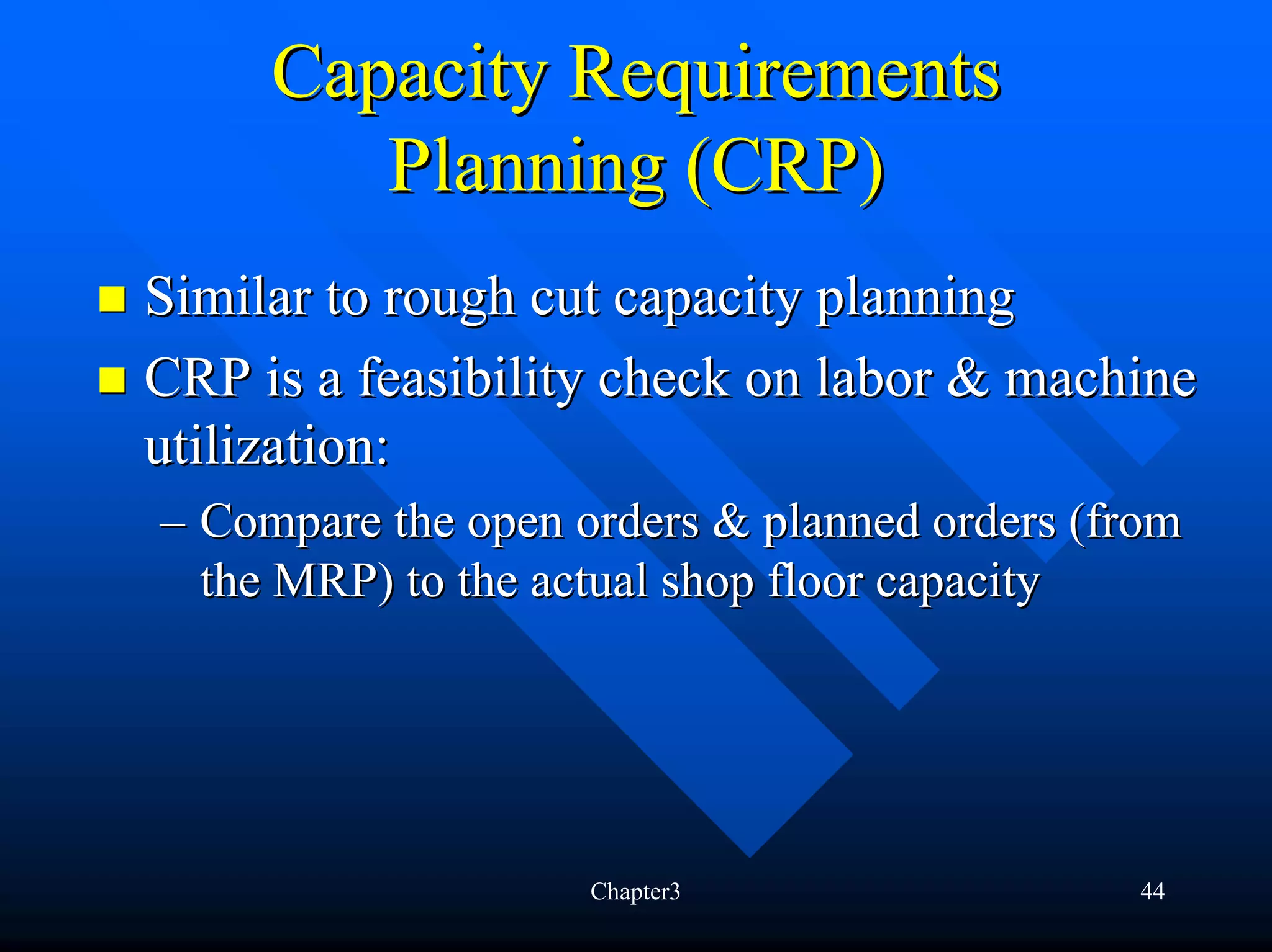 Capacity Requirements
        Planning (CRP)
Similar to rough cut capacity planning
CRP is a feasibility check on labor & machine
utilization:
– Compare the open orders & planned orders (from
  the MRP) to the actual shop floor capacity




                    Chapter3                 44
 