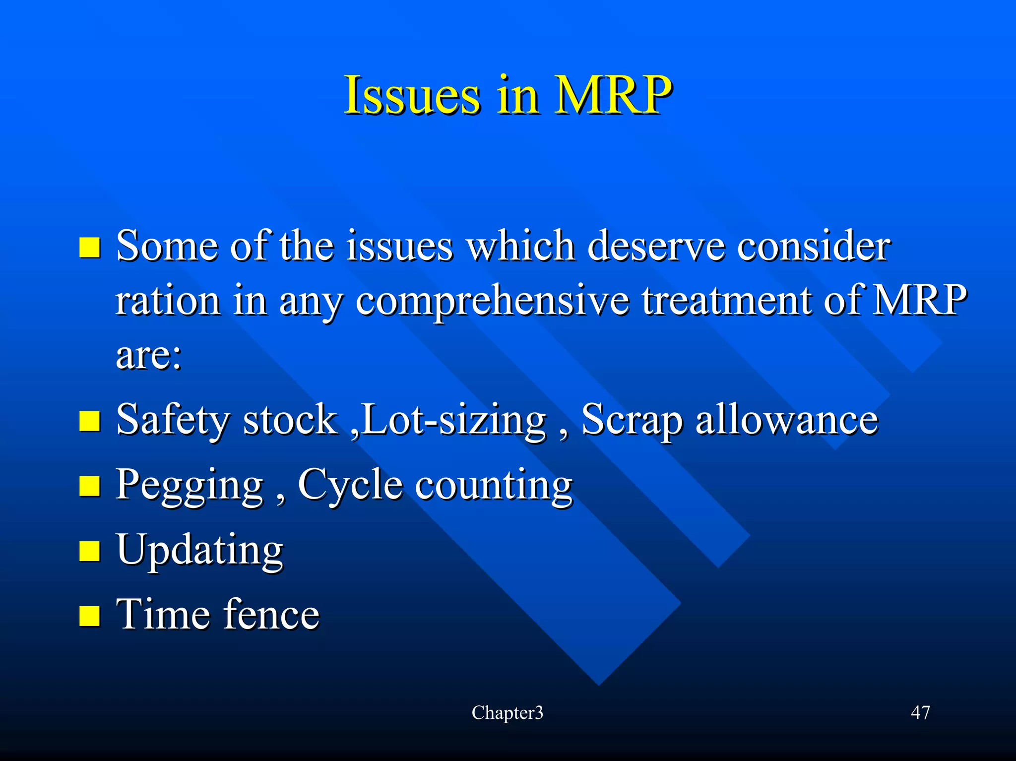 Issues in MRP

Some of the issues which deserve consider
ration in any comprehensive treatment of MRP
are:
Safety stock ,Lot-sizing , Scrap allowance
Pegging , Cycle counting
Updating
Time fence
                  Chapter3              47
 