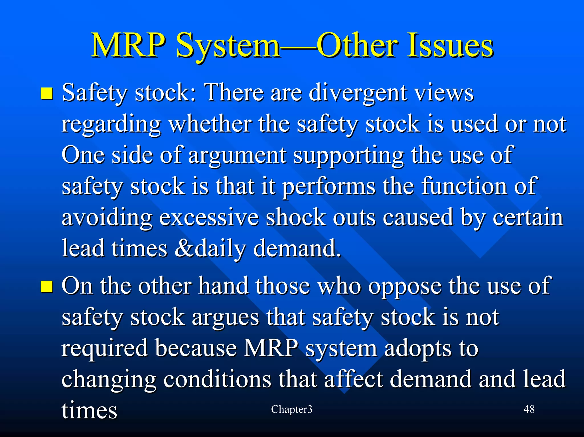 MRP System—Other Issues
Safety stock: There are divergent views
regarding whether the safety stock is used or not
One side of argument supporting the use of
safety stock is that it performs the function of
avoiding excessive shock outs caused by certain
lead times &daily demand.
On the other hand those who oppose the use of
safety stock argues that safety stock is not
required because MRP system adopts to
changing conditions that affect demand and lead
times                 Chapter3                 48
 