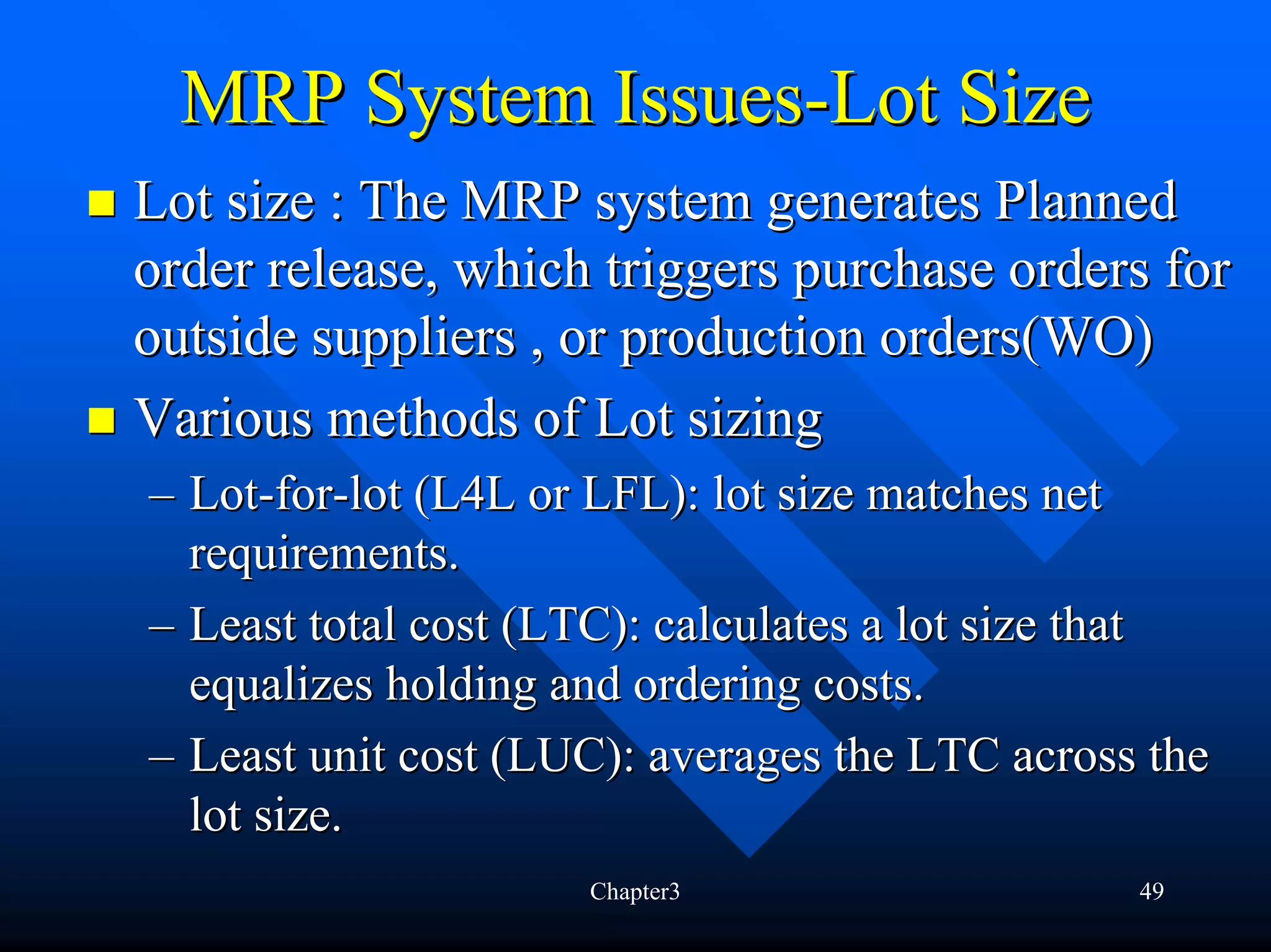 MRP System Issues-Lot Size
Lot size : The MRP system generates Planned
order release, which triggers purchase orders for
outside suppliers , or production orders(WO)
Various methods of Lot sizing
– Lot-for-lot (L4L or LFL): lot size matches net
  requirements.
– Least total cost (LTC): calculates a lot size that
  equalizes holding and ordering costs.
– Least unit cost (LUC): averages the LTC across the
  lot size.
                     Chapter3                   49
 