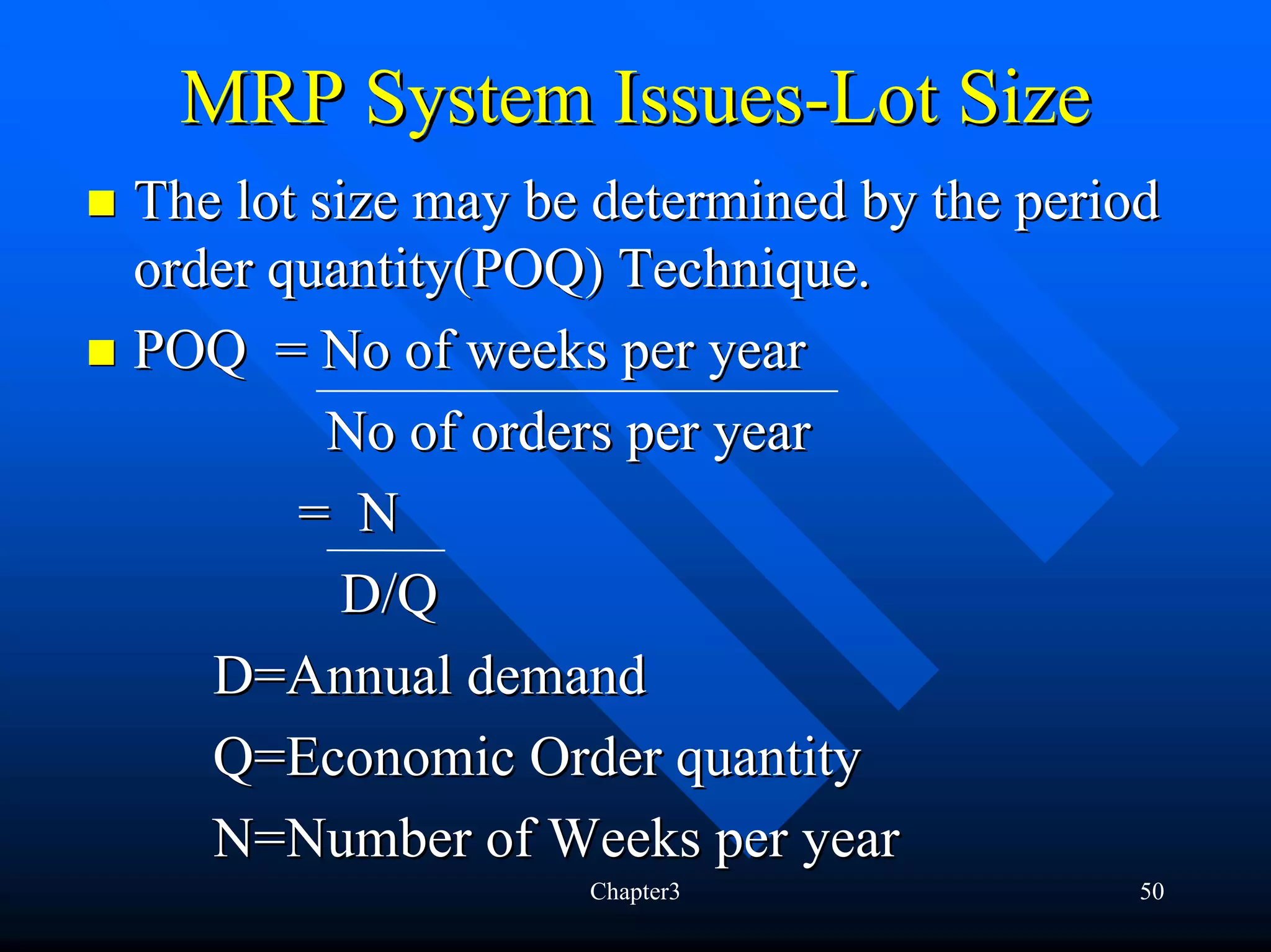 MRP System Issues-Lot Size
The lot size may be determined by the period
order quantity(POQ) Technique.
POQ = No of weeks per year
         No of orders per year
       = N
          D/Q
   D=Annual demand
   Q=Economic Order quantity
   N=Number of Weeks per year
                   Chapter3                50
 