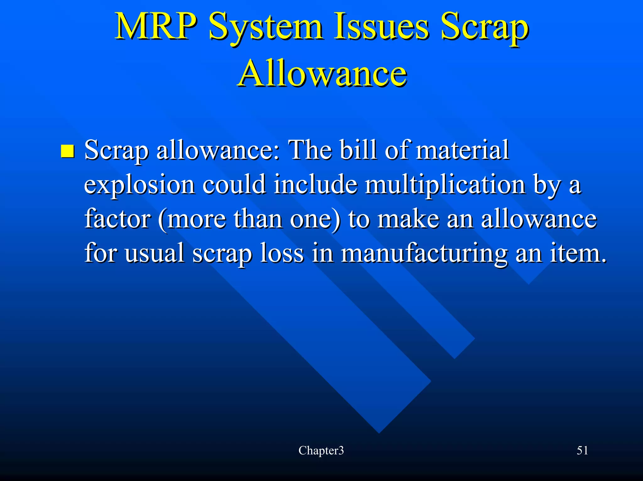 MRP System Issues Scrap
       Allowance
Scrap allowance: The bill of material
explosion could include multiplication by a
factor (more than one) to make an allowance
for usual scrap loss in manufacturing an item.




                  Chapter3                 51
 
