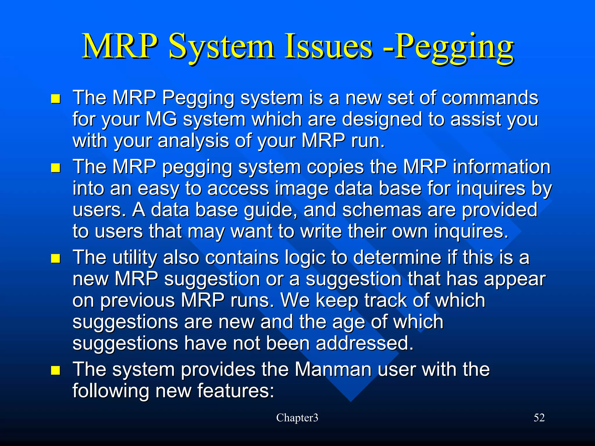 MRP System Issues -Pegging
The MRP Pegging system is a new set of commands
for your MG system which are designed to assist you
with your analysis of your MRP run.
The MRP pegging system copies the MRP information
into an easy to access image data base for inquires by
users. A data base guide, and schemas are provided
to users that may want to write their own inquires.
The utility also contains logic to determine if this is a
new MRP suggestion or a suggestion that has appear
on previous MRP runs. We keep track of which
suggestions are new and the age of which
suggestions have not been addressed.
The system provides the Manman user with the
following new features:
                        Chapter3                      52
 