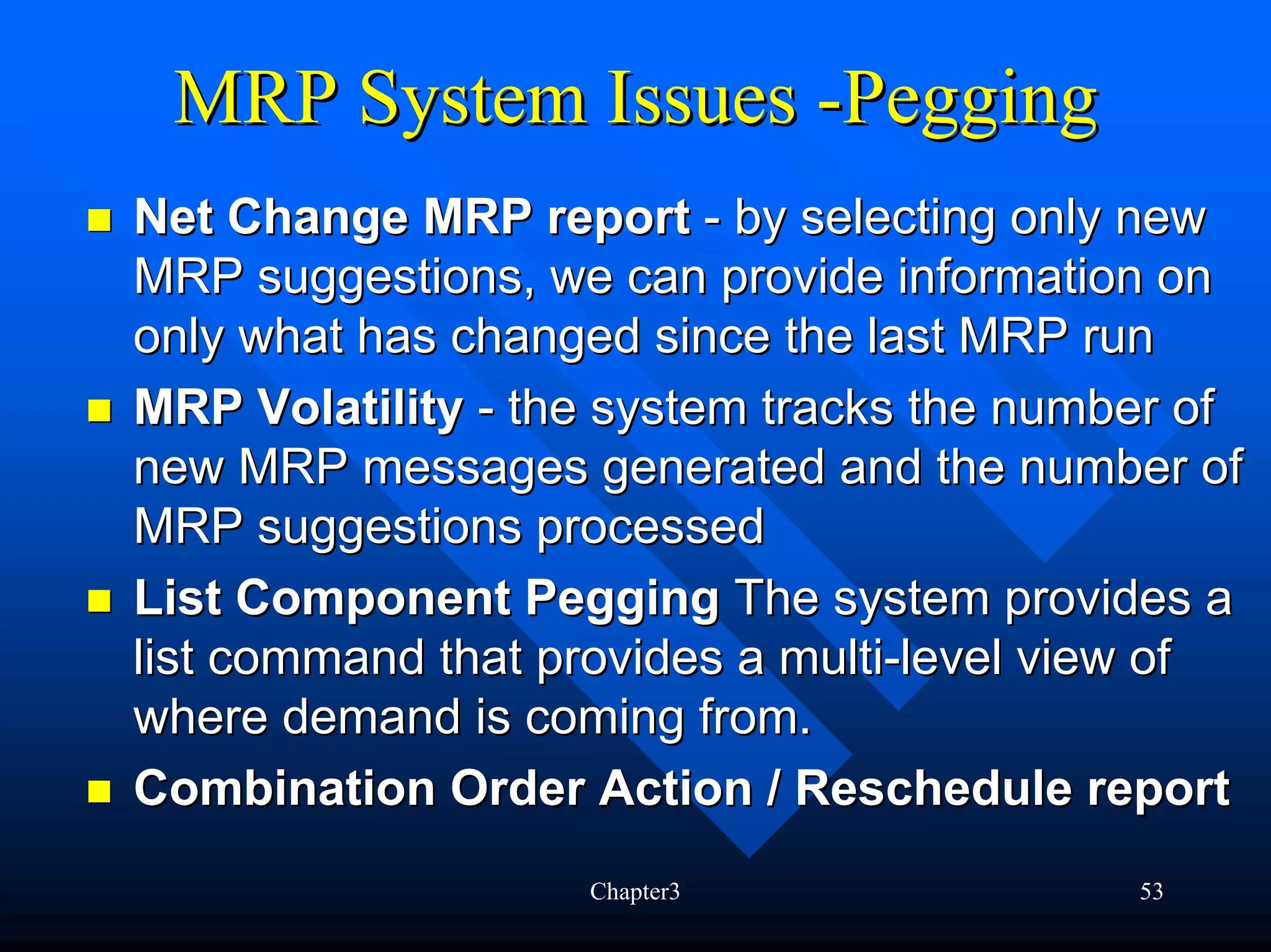 MRP System Issues -Pegging
Net Change MRP report - by selecting only new
MRP suggestions, we can provide information on
only what has changed since the last MRP run
MRP Volatility - the system tracks the number of
new MRP messages generated and the number of
MRP suggestions processed
List Component Pegging The system provides a
list command that provides a multi-level view of
where demand is coming from.
Combination Order Action / Reschedule report
                   Chapter3                53
 