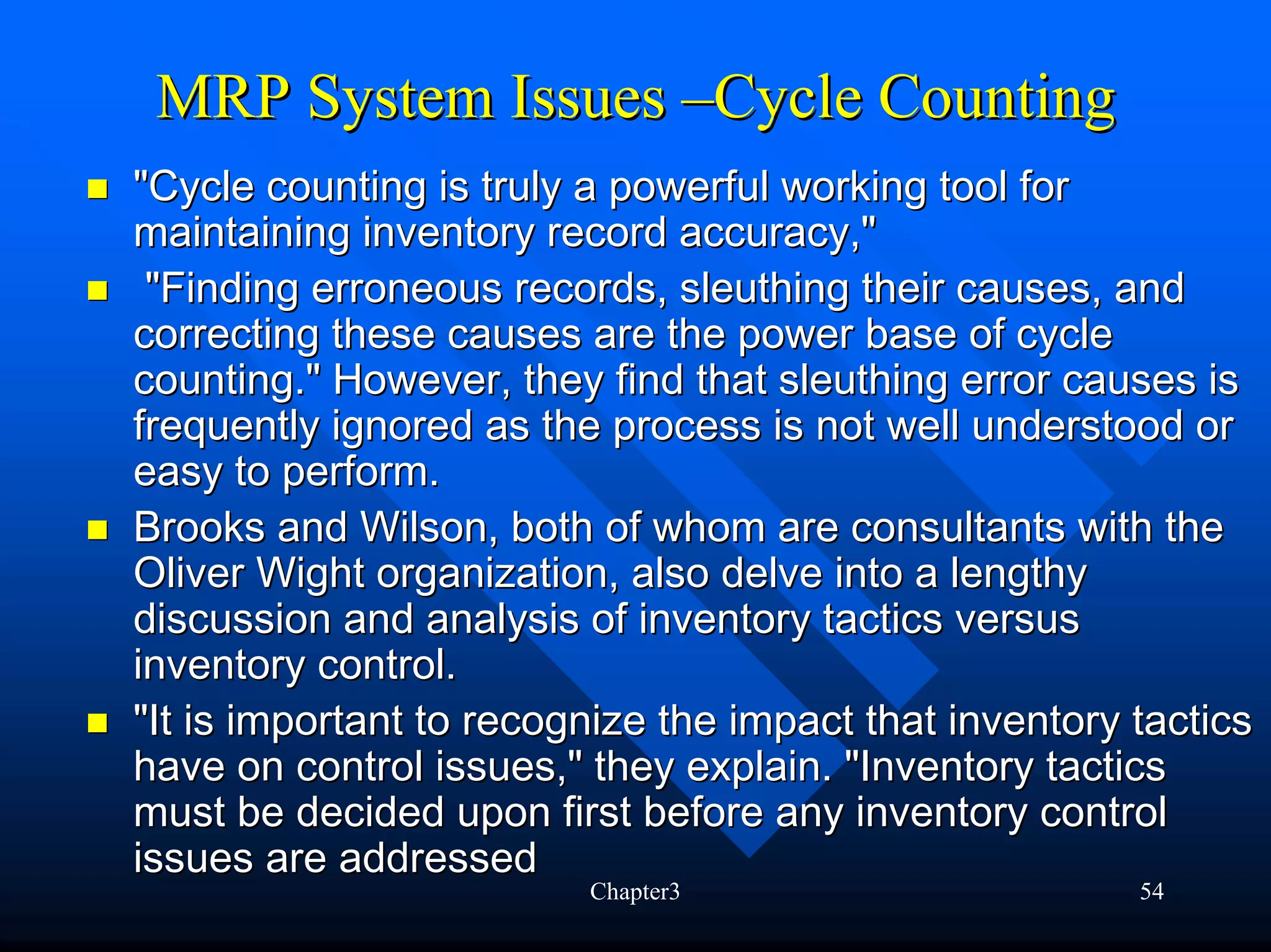MRP System Issues –Cycle Counting
"Cycle counting is truly a powerful working tool for
maintaining inventory record accuracy,"
 "Finding erroneous records, sleuthing their causes, and
correcting these causes are the power base of cycle
counting." However, they find that sleuthing error causes is
frequently ignored as the process is not well understood or
easy to perform.
Brooks and Wilson, both of whom are consultants with the
Oliver Wight organization, also delve into a lengthy
discussion and analysis of inventory tactics versus
inventory control.
"It is important to recognize the impact that inventory tactics
have on control issues," they explain. "Inventory tactics
must be decided upon first before any inventory control
issues are addressed
                         Chapter3                       54
 