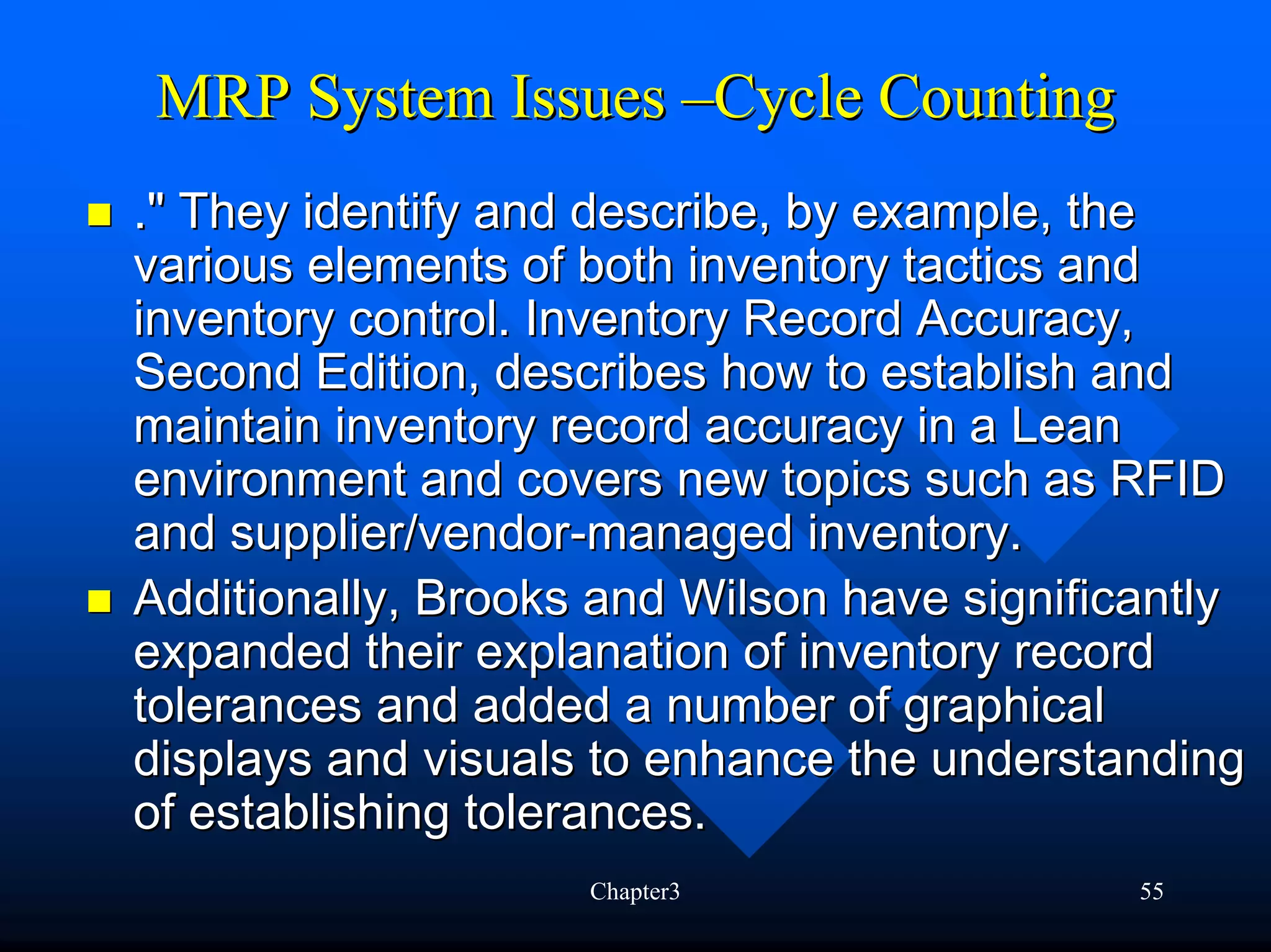 MRP System Issues –Cycle Counting
." They identify and describe, by example, the
various elements of both inventory tactics and
inventory control. Inventory Record Accuracy,
Second Edition, describes how to establish and
maintain inventory record accuracy in a Lean
environment and covers new topics such as RFID
and supplier/vendor-managed inventory.
Additionally, Brooks and Wilson have significantly
expanded their explanation of inventory record
tolerances and added a number of graphical
displays and visuals to enhance the understanding
of establishing tolerances.
                    Chapter3                 55
 