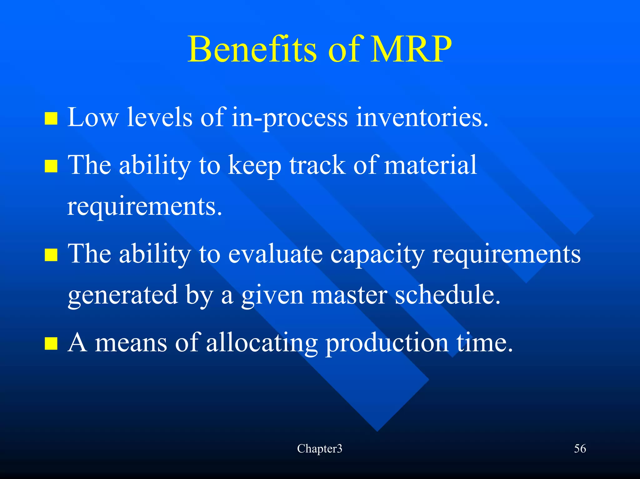 Benefits of MRP
Low levels of in-process inventories.
The ability to keep track of material
requirements.
The ability to evaluate capacity requirements
generated by a given master schedule.
A means of allocating production time.


                    Chapter3                56
 