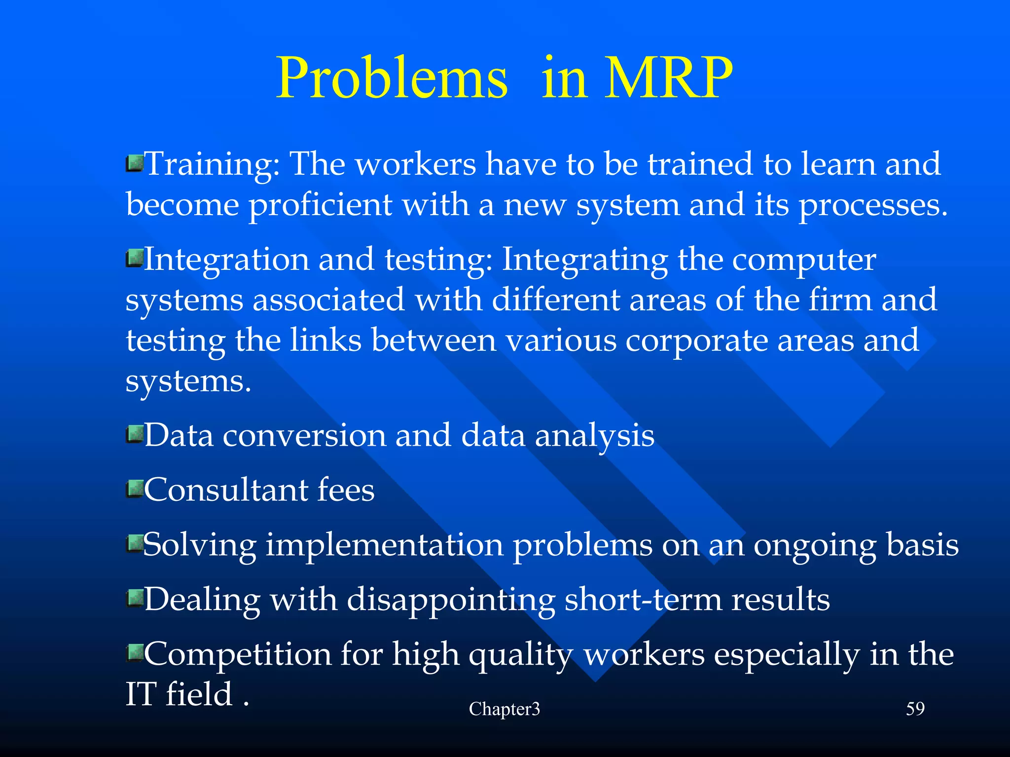 Problems in MRP
 Training: The workers have to be trained to learn and
become proficient with a new system and its processes.
 Integration and testing: Integrating the computer
systems associated with different areas of the firm and
testing the links between various corporate areas and
systems.
 Data conversion and data analysis
 Consultant fees
 Solving implementation problems on an ongoing basis
 Dealing with disappointing short-term results
 Competition for high quality workers especially in the
IT field .            Chapter3                      59
 
