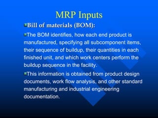 MRP Inputs
 Bill of materials (BOM):
  The BOM identifies, how each end product is
manufactured, specifying all subcomponent items,
their sequence of buildup, their quantities in each
finished unit, and which work centers perform the
buildup sequence in the facility.
 This information is obtained from product design
documents, work flow analysis, and other standard
manufacturing and industrial engineering
documentation.
 